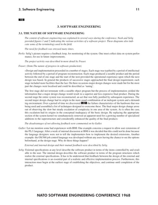 3. Software Engineering                                                                                             11


 19

                                      3. SOFTWARE ENGINEERING

3.1. THE NATURE OF SOFTWARE ENGINEERING
      The content of software engineering was explained in several ways during the conference. Nash and Selig
      provided figures 1 and 2 indicating the various activities of a software project. These diagrams also indi-
      cate some of the terminology used in the field.
      The need for feedback was stressed many times.
Perlis: Selig’s picture requires a feedback loop, for monitoring of the system. One must collect data on system perfor-
      mance, for use in future improvements.
      The project activity was described in more detail by Fraser.
Fraser: (from The nature of progress in software production)
      »Design and implementation proceeded in a number of stages. Each stage was typified by a period of intellectual
      activity followed by a period of program reconstruction. Each stage produced a useable product and the period
      between the end of one stage and the start of the next provided the operational experience upon which the next
      design was based. In general the products of successive stages approached the final design requirement; each
      stage included more facilities than the last. On three occasions major design changes were made but for the most
      part the changes were localised and could be described as ‘tuning’.
      The first stage did not terminate with a useable object program but the process of implementation yielded the
      information that a major design change would result in a superior and less expensive final product. During the
      second stage the entire system was reconstructed; an act that was fully justified by subsequent experience. The
      second major design change had its origin in the more usual combination of an inelegant system and a demand-
      ing environment. Over a period of time we discovered 22 the failure characteristics of the hardware that was
      being used and assembled a list of techniques designed to overcome these. The final major design change arose
      out of observing the slow but steady escalation of complexity in one area of the system. As is often the case,
      this escalation had its origins in the conceptual inadequacy of the basic design. By replacing the appropriate
      section of the system kernel we simultaneously removed an apparent need for a growing number of specialized
      additions to the superstructure and considerably enhanced the quality of the final product«
      The disadvantages of not allowing feedback were commented on by Galler.
Galler: Let me mention some bad experiences with IBM. One example concerns a request to allow user extensions of
      the PL/1 language. After a week of internal discussion at IBM it was decided that this could not be done because
      the language designers were not to tell the implementers how to implement the desired extensions. Another
      example: the OS/360 job control language was developed without any users having the chance to see the options
      beforehand, at the design stage. Why do these things happen?
      External and internal design and their mutual feedback were described by Selig.
Selig: External specifications at any level describe the software product in terms of the items controlled by and avail-
      able to the user. The internal design describes the software product in terms of the program structures which
      realize the external specifications. It has to be understood that feedback between the design of the external and
      internal specifications is an essential part of a realistic and effective implementation process. Furthermore, this
      interaction must begin at the earliest stage of establishing the objectives, and continue until completion of the
      product.




                  NATO SOFTWARE ENGINEERING CONFERENCE 1968
 