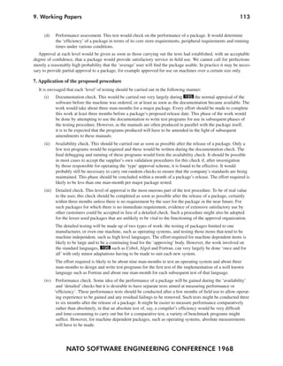 9. Working Papers                                                                                                 113


     (d)    Performance assessment. This test would check on the performance of a package. It would determine
            the ‘efficiency’ of a package in terms of its core store requirements, peripheral requirements and running
            times under various conditions.
   Approval at each level would be given as soon as those carrying out the tests had established, with an acceptable
degree of confidence, that a package would provide satisfactory service in field use. We cannot call for perfections
merely a reasonably high probability that the ‘average’ user will find the package usable. In practice it may be neces-
sary to provide partial approval to a package, for example approved for use on machines over a certain size only.

7. Application of the proposed procedure
  It is envisaged that each ‘level’ of testing should be carried out in the following manner:
     (i)    Documentation check. This would be carried out very largely during 195 the normal appraisal of the
            software before the machine was ordered, or at least as soon as the documentation became available. The
            work would take about three man-months for a major package. Every effort should be made to complete
            this work at least three months before a package’s proposed release date. This phase of the work would
            be done by attempting to use the documentation to write test programs for use in subsequent phases of
            the testing procedure. However, as the manuals are often produced in parallel with the package itself,
            it is to be expected that the programs produced will have to be amended in the light of subsequent
            amendments to these manuals.
     (ii)   Availability check. This should be carried out as soon as possible after the release of a package. Only a
            few test programs would be required and these would be written during the documentation check. The
            final debugging and running of these programs would form the availability check. It should be possible
            in most cases to accept the supplier’s own validation procedures for this check if, after investigation
            by those responsible for operating the ‘type’ approval scheme, it is found to be effective. It would
            probably still be necessary to carry out random checks to ensure that the company’s standards are being
            maintained. This phase should be concluded within a month of a package’s release. The effort required is
            likely to be less than one man-month per major package tested.
     (iii) Detailed check. This level of approval is the most onerous part of the test procedure. To be of real value
           to the user, this check should be completed as soon as possible after the release of a package, certainly
           within three months unless there is no requirement by the user for the package in the near future. For
           such packages for which there is no immediate requirement, evidence of extensive satisfactory use by
           other customers could be accepted in lieu of a detailed check. Such a procedure might also be adopted
           for the lesser used packages that are unlikely to be vital to the functioning of the approval organization.
            The detailed testing will be made up of two types of work: the testing of packages limited to one
            manufacturer, or even one machine, such as operating systems, and testing those items that tend to be
            machine independent, such as high level languages. The effort required for machine dependent items is
            likely to be large and to be a continuing load for the ‘approving’ body. However, the work involved on
            the standard languages, 196 such as Cobol, Algol and Fortran, can very largely be done ‘once and for
            all’ with only minor adaptations having to be made to suit each new system.
            The effort required is likely to be about nine man-months to test an operating system and about three
            man-months to design and write test programs for the first test of the implementation of a well known
            language such as Fortran and about one man-month for each subsequent test of that language.
     (iv)    Performance check. Some idea of the performance of a package will be gained during the ‘availability’
             and ‘detailed’ checks but it is desirable to have separate tests aimed at measuring performance or
            ‘efficiency’. These performance tests should be conducted after a few months of field use to allow operat-
             ing experience to be gained and any residual failings to be removed. Such tests might be conducted three
             to six months after the release of a package. It might be easier to measure performance comparatively
             rather than absolutely, in that an absolute test of, say, a compiler’s efficiency would be very difficult
             and time-consuming to carry out but for a comparative test, a variety of benchmark programs might
             suffice. However, for machine dependent packages, such as operating systems, absolute measurements
             will have to be made.




                  NATO SOFTWARE ENGINEERING CONFERENCE 1968
 