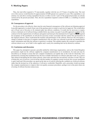9. Working Papers                                                                                                 115


   Thus, the total effort required is 75 man-months, together with the use of 47 hours of machine time. The total
cost of the exercise would therefore be approximately £25,000 spread over a period of a year. This expenditure is not
entirely over and above existing expenditure because, in effect, Levels 1 and 2 of the proposed procedure are already
carried out by the present procedure. Thus, the new expenditure required is about £13,000, i.e. a doubling of current
expenditure.

10. Consequences of approval
    For the procedure to be effective, there must be some financial consequences of the software not obtaining approval.
A possible approach is to attach 10 per cent of the purchase price or rental to each level of approval. This would allow
up to 40 per cent of the price to be retained under late delivery conditions. It would also be necessary to require
at least a minimum set of software being available before any money was paid. A possible approach would be for the
contract to list the required items of software and against each item give the minimum level of approval 199 required
for acceptance of the installation. It will also be necessary to have associated with the contract the specifications of
the required software. These would detail the facilities and performance of the software. However, this will require a
change of attitude on the part of computer manufacturers who are often very reluctant to provide any detailed perfor-
mance information until after the software in question is working. This attitude requires the customer to purchase his
software almost as an ‘act of faith’ in the supplier and is surely not something that can be allowed to continue.

11. Conclusions and discussion
   This paper has attempted to present a possible method by which large organisations, such as the United Kingdom
government, might test the software supplied by computer manufacturers to its installations. Its main aim may be
described as an attempt to ensure that new computer installations can rapidly take on the work for which they were
purchased by ensuring that installations have the best available information on which to plan their work. It is a proce-
dure aimed at elucidating the facts about software; what works and what does not and how well does it work? The cost
of doing this sort of exercise is not trivial but with the number of computer systems involved, the cost per installation
is quite small and if the procedure can speed up the take-on of work by allowing the confident use of proved software,
rather than the hesitant use of the unknown, it will prove worthwhile. Hopefully, such a procedure would encourage
the computer manufacturers to improve their own quality assurance procedures, perhaps even to the point where use
of testing of software becomes unnecessary.




                  NATO SOFTWARE ENGINEERING CONFERENCE 1968
 