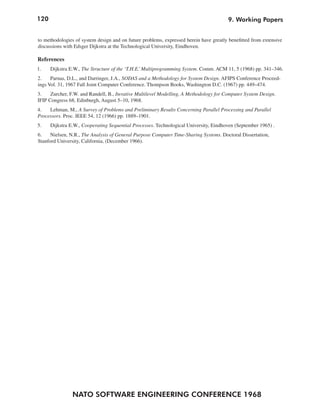 120                                                                                     9. Working Papers


to methodologies of system design and on future problems, expressed herein have greatly benefitted from extensive
discussions with Edsger Dijkstra at the Technological University, Eindhoven.

References
1.    Dijkstra E.W., The Structure of the ‘T.H.E.’ Multiprogramming System. Comm. ACM 11, 5 (1968) pp. 341–346.
2.    Parnas, D.L., and Darringer, J.A., SODAS and a Methodology for System Design. AFIPS Conference Proceed-
ings Vol. 31, 1967 Fall Joint Computer Conference. Thompson Books, Washington D.C. (1967) pp. 449–474.
3.    Zurcher, F.W. and Randell, B., Iterative Multilevel Modelling, A Methodology for Computer System Design.
IFIP Congress 68, Edinburgh, August 5–10, 1968.
4.   Lehman, M., A Survey of Problems and Preliminary Results Concerning Parallel Processing and Parallel
Processors. Proc. IEEE 54, 12 (1966) pp. 1889–1901.
5.    Dijkstra E.W., Cooperating Sequential Processes. Technological University, Eindhoven (September 1965) .
6.    Nielsen, N.R., The Analysis of General Purpose Computer Time-Sharing Systems. Doctoral Dissertation,
Stanford University, California, (December 1966).




                NATO SOFTWARE ENGINEERING CONFERENCE 1968
 
