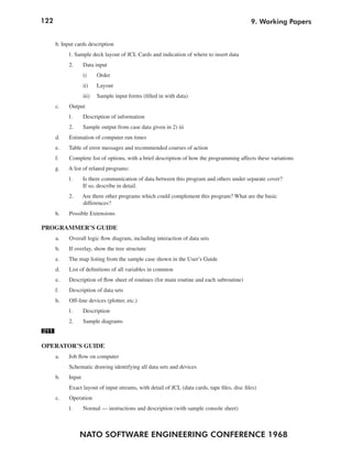 122                                                                                            9. Working Papers


      b. Input cards description
           1. Sample deck layout of JCL Cards and indication of where to insert data
            2.      Data input
                    i)     Order
                    ii)    Layout
                    iii)   Sample input forms (filled in with data)
      c.    Output
           1.       Description of information
            2.      Sample output from case data given in 2) iii
      d.    Estimation of computer run times
      e.   Table of error messages and recommended courses of action
      f.    Complete list of options, with a brief description of how the programming affects these variations
      g.   A list of related programs:
           1.       Is there communication of data between this program and others under separate cover?
                    If so, describe in detail.
            2.      Are there other programs which could complement this program? What are the basic
                    differences?
      h.    Possible Extensions

PROGRAMMER’S GUIDE
      a.    Overall logic flow diagram, including interaction of data sets
      b.    If overlay, show the tree structure
      e.   The map listing from the sample case shown in the User’s Guide
      d.    List of definitions of all variables in common
      e.    Description of flow sheet of routines (for main routine and each subroutine)
      f.    Description of data sets
      h.    Off-line devices (plotter, etc.)
           1.       Description
            2.      Sample diagrams
211

OPERATOR’S GUIDE
      a.    Job flow on computer
            Schematic drawing identifying all data sets and devices
      b.    Input
            Exact layout of input streams, with detail of JCL (data cards, tape files, disc files)
      c.    Operation
           1.       Normal — instructions and description (with sample console sheet)



                 NATO SOFTWARE ENGINEERING CONFERENCE 1968
 