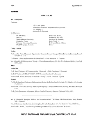 124                                                                                                Appendices


212 213

                                               APPENDICES

A1. Participants
Chairman:

                                   Prof.Dr. F.L. Bauer,
                                   Mathematisches Institut der Technischen Hochschule,
                                   D-8 München 2,
                                   Arcisstraße 21, Germany
Co-Chairmen:
          Dr. H.J. Helms,                                    Professor L. Bolliet,
          Director,                                          Laboratoire de Calcul,
          Northern Europe University,                        Université de Grenoble,
          Computing Center,                                  Boite Postale 7,
          Technical University of Denmark,                   F-38 Saint-Martin-D’Hères
          DK-2800 Lyngby, Denmark                            France

Group Leaders
Design
Professor A.J. Perlis, (Chairman), Department of Computer Science, Carnegie-Mellon University, Pittsburgh, Pennsyl-
     vania 15213, USA.
Dr. M. Paul, Leibniz-Rechenzentrum, D-8 München 2, Richard Wagnerstr. 18, Germany.
Mr. B. Randell, IBM Corporation, Thomas J. Watson Research Center, P.O. Box 218, Yorktown Heights, New York
     10598, USA.
214
Production
Dr. P. Naur (Chairman), A/S Regnecentralen, Falkoneralle 1, 2000 Copenhagen F. Denmark.
Dr. H.R. Wiehle, AEG-TELEFUNKEN, D-775 Konstanz, Postfach 154, Germany.
Professor J.N. Buxton, University of Warwick, Coventry CV4 7AL, Warwick, England.
Service
Prof.Dr. K. Samelson (Chairman), Mathematisches Institut der Technischen Hochschule, D-8 München 2, Arcisstraße
      21, Germany.
Professor B. Galler, The University of Michigan Computing Center, North University Building, Ann Arbor, Michigan,
      USA.
Dr. D. Gries, Department of Computer Science, Stanford University, Stanford, California 94305, USA.




Mr. A. d’Agapeyeff, Computer Analysts and Programmers Ltd., CAP House, 14/15 Great James Street, London,
     W.C.1., England.
Mr. J.D. Babcock, Allen-Babcock Computing Inc., 866 U.N. Plaza, Suite 554, New York, New York 10017, USA.
Professor R.S. Barton, Consultant in System Design, P.O. Box 303, Avalon, California 90704, USA.




                 NATO SOFTWARE ENGINEERING CONFERENCE 1968
 