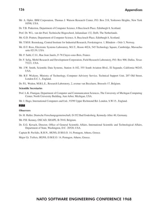 126                                                                                                Appendices


Mr. A. Opler, IBM Corporation, Thomas J. Watson Research Center, P.O. Box 218, Yorktown Heights, New York
     10598, USA.
Dr. T.B. Pinkerton, Department of Computer Science, 8 Buccleuch Place, Edinburgh 8, Scotland.
Prof. Dr. W.L. van der Poel, Technische Hogeschool, Julianalaan 132, Delft, The Netherlands.
Mr. G.D. Pratten, Department of Computer Science, 8, Buccleuch Place, Edinburgh 8, Scotland.
Mr. T.M.H. Reenskaug, Central Institute for Industrial Research, Forskningevn. 1, Blindern – Oslo 3, Norway.
Mr. D.T. Ross, Electronic Systems Laboratory, M.I.T., Room 402A, 545 Technology Square, Cambridge, Massachu-
     setts 02139, USA.
Mr. F. Sallé, C.I.I., Rue Jean Jaurès, F-78 Clayes-sous-Bois, France.
Dr. F. Selig, Mobil Research and Development Corporation, Field Research Laboratory, P.O. Box 900, Dallas, Texas
      75221, USA.
Mr. J.W. Smith, Scientific Data Systems, Station A-102, 555 South Aviation Blvd., El Segundo, California 90245,
      USA.
Mr. R.F. Wickens, Ministry of Technology, Computer Advisory Service, Technical Support Unit, 207 Old Street,
     London E.C.1., England.
Dr. P.L. Wodon, M.B.L.E., Research Laboratory, 2, avenue van Becelaere, Brussels 17, Belgium.
Scientific Secretaries
Prof. L.K. Flanigan, Department of Computer and Communication Sciences, The University of Michigan Computing
      Center, North University Building, Ann Arbor, Michigan, USA.
Mr. I. Hugo, International Computers and Ltd., 93/99 Upper Richmond Rd. London, S.W.15., England.
217
Observers
Dr. H. Haller, Deutsche Forschungsgemeinschaft, D-552 Bad Godesberg, Kennedy-Allee 40, Germany.
Mr. P.H. Kenney, OSCAD, SHAPE, B-7010, Belgium.
Dr. E.G. Kovach, Director, Office of General Scientific Affairs, International Scientific and Technological Affairs,
      Department of State, Washington, D.C. 20520, USA.
Captain B. Pavlidis, R.H.N., HGNS, D.M.E.O. 14, Pentagon, Athens, Greece.
Major Gr. Tsiftsis, HGNS, D.M.E.O. 14, Pentagon, Athens, Greece.




                NATO SOFTWARE ENGINEERING CONFERENCE 1968
 