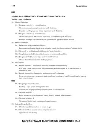 128                                                                                                Appendices


219

A3. ORIGINAL LIST OF TOPICS THAT WERE TO BE DISCUSSED
Working Group D — Design
D1. General Guidelines
      D1.1 Design as controlled by external function.
           The environments (user, equipment, etc.) guide the design.
           Example: User languages and storage requirement guide the design.
      D1.2 Design as controlled by internal function.
           The functions (parsers, I/O routines, file systems, symbol tables) guide the design.
           Example: Sharing of functions among sub-systems which appear different to the user.
D2. General Techniques
      D2.1 Deductive or inductive method of design.
           Increasing specialization of goal versus increasing complexity of combinations of building-blocks.
      D2.2 The search for modularity and establishment of general interfaces.
      D2.3 Complexity controlled by hierarchical ordering of function and variability.
      D2.4 Design controlled by increasing specialization of description.
           The use of simulation to monitor the design process.
D3. Proscriptions
      D3.1 Intrinsic features I: Completeness, efficiency, modularity, communicability.
           With respect to the goals performs and communicates well the complete set of functions using a
           minimum of units.
      D3.2 Intrinsic features II: self-monitoring and improvement of performance.
           Every system represent a compromise under insufficient knowledge of load. Use should lead to improve-
           ment of performance.
220
      D3.3 Designing incremental systems.
           Reaching a target system from a given system.
           Adjoining and merging separately designed systems to form a new one.
      D3.4 The issue of balance I:
           Balancing the cost versus the merit of control, security, training, and convenience.
      D3.5 The issue of balance II:
           The virtue of limited goals to attain excellent performance.
D4. Relevant Design Problems
      D4.1 The influence of data structures on system design.
      D4.2 Allocation of fixed resources among competing processes.
           Application to time sharing.




                NATO SOFTWARE ENGINEERING CONFERENCE 1968
 