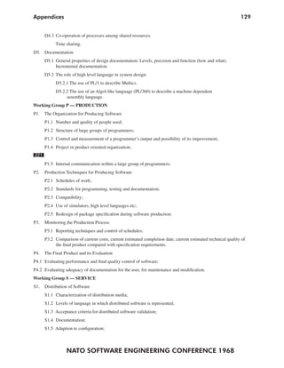 Appendices                                                                                                    129


      D4.3 Co-operation of processes among shared resources.
           Time sharing.
D5. Documentation
      D5.1 General properties of design documentation: Levels, precision and function (how and what).
           Incremental documentation.
      D5.2 The role of high level language in system design:
            D5.2.1 The use of PL/1 to describe Multics.
            D5.2.2 The use of an Algol-like language (PL/360) to describe a machine dependent
                 assembly language.
Working Group P — PRODUCTION
P1.   The Organization for Producing Software
      P1.1 Number and quality of people used;
      P1.2 Structure of large groups of programmers;
      P1.3 Control and measurement of a programmer’s output and possibility of its improvement;
      P1.4 Project or product oriented organization;
221
      P1.5 Internal communication within a large group of programmers.
P2.   Production Techniques for Producing Software
      P2.1 Schedules of work;
      P2.2 Standards for programming, testing and documentation;
      P2.3 Compatibility;
      P2.4 Use of simulators, high level languages etc;
      P2.5 Redesign of package specification during software production.
P3.   Monitoring the Production Process
      P3.1 Reporting techniques and control of schedules;
      P3.2 Comparison of current costs, current estimated completion date, current estimated technical quality of
           the final product compared with specification requirements.
P4.   The Final Product and its Evaluation
P4.1 Evaluating performance and final quality control of software;
P4.2 Evaluating adequacy of documentation for the user, for maintenance and modification.
Working Group S — SERVICE
S1.   Distribution of Software
      S1.1 Characterization of distribution media;
      S1.2 Levels of language in which distributed software is represented;
      S1.3 Acceptance criteria for distributed software validation;
      S1.4 Documentation;
      S1.5 Adaption to configuration;



                 NATO SOFTWARE ENGINEERING CONFERENCE 1968
 