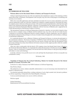 132                                                                                                   Appendices


224
A4. ADDRESSES OF WELCOME
  Welcome address by Dr. Otto Schedl, Minister of Industry and Transport for Bavaria
   Software engineering has become one of the most important and comprehensive aspects of the technology of Infor-
mation Processing, or informatics. Developments in this area play a key role in the overall progress of technology and
economy in our countries.
   With a host of possible applications and many immediate necessities for its use in science and industry successful
software engineering is today one of the basic conditions for competitive computer production. In Germany this aspect
of computer science will be one of the main activities of the special research group Informatics which has been estab-
lished at the Technische Hochschule München, following a recommendation by the German Science Council. This
group at the Technische Hochschule München collaborates with the University of München and is supported by the
Leibniz-Rechenzentrum of the Bavarian Academy of Sciences.
   The international Conference on Software Engineering in Garmisch is, therefore, an event which is hoped to stimu-
late the work on computer science in Munich, and the conference may very well, as the first of its kind, become
a milestone in an increasing collaboration between scientists engaged in software engineering, since the explosive
development in data processing techniques in all areas of modern society throughout the world constitutes a challenge
to international collaboration.
   It is a particular pleasure to me, as Minister of Industry and Transport for Bavaria, to welcome the participants to
this international conference. The Science Committee of NATO has found with Garmisch not only a meeting place
which is preferred in Germany for its scenery but it has also chosen a German state where the development of data
processing techniques has always been followed with interest and given all the support possible within the available
economic framework.
   Allow me to take a certain pride in the fact that by 1952 computer science had already found a home in Bavaria at
the Technische Hochschule München. It is hoped that the Leibniz-Rechenzentrum of the Bavarian Academy 225 of
Sciences, when its construction is completed, will form the hub from which advances in data processing techniques
will radiate to science and technology.
   I wish the conference every possible success in its work and hope that all participants will have an enjoyable stay
in Werdenfels country.
                                                      7th October, 1968


  Translation of telegram from Mr. Gerhard Stoltenberg, Minister for Scientific Research of the Federal
Republic of Germany, 7th October 1968
   To Prof.Dr. F.L. Bauer, Chairman of the NATO Conference on Software Engineering.
   Dear Professor Bauer,
   The productivity in science, industry and public administration is to an ever increasing extent determined by the
progress in data processing.
   I am therefore particularly pleased that a working conference of such a high scientific level, devoted to problems
in software engineering, is being held in the Federal Republic of Germany.
   I wish you and all participants every success with the conference.

  With best regards

   Gerhard Stoltenberg
   Bundesminister für Wissenschaftliche Forschung.




                NATO SOFTWARE ENGINEERING CONFERENCE 1968
 