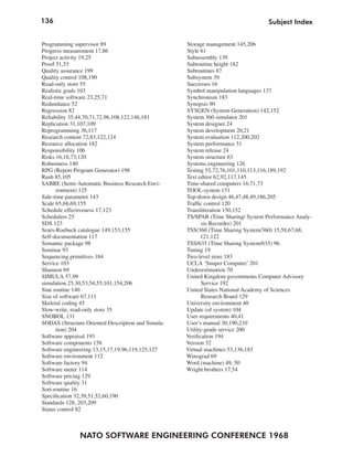 136                                                                                Subject Index


Programming supervisor 89                           Storage management 145,206
Progress measurement 17,86                          Style 61
Project activity 19,25                              Subassembly 139
Proof 51,53                                         Subroutine height 182
Quality assurance 199                               Subroutines 87
Quality control 108,190                             Subsystem 39
Read-only store 55                                  Successes 16
Realistic goals 103                                 Symbol manipulation languages 137
Real-time software 23,25,71                         Synchronism 183
Redundance 52                                       Synopsis 90
Regression 82                                       SYSGEN (System Generation) 142,152
Reliability 35,44,70,71,72,96,108,122,146,181       System 360 simulator 201
Replication 31,107,109                              System designer 24
Reprogramming 36,117                                System development 20,21
Research content 72,83,122,124                      System evaluation 112,200,202
Resource allocation 182                             System performance 31
Responsibility 106                                  System release 24
Risks 16,18,73,120                                  System structure 63
Robustness 140                                      Systems engineering 126
RPG (Report Program Generator) 198                  Testing 55,72,76,101,110,113,116,189,192
Rush 85,105                                         Text editor 62,92,117,145
SABRE (Semi-Automatic Business Research Envi-       Time-shared computers 16,71,73
      ronment) 125                                  TOOL-system 151
Sale-time parameter 143                             Top-down design 46,47,48,49,186,205
Scale 65,68,69,155                                  Traffic control 120
Schedule effectiveness 17,123                       Transliteration 150,152
Schedulers 25                                       TS/SPAR (Time Sharing/ System Performance Analy-
SDS 123                                                    sis Recorder) 201
Sears-Roebuck catalogue 149,153,155                 TSS/360 (Time Sharing System/360) 15,58,67,68,
Self-documentation 117                                    121,122
Semantic package 98                                 TSS/635 (Time Sharing System/635) 96
Seminar 93                                          Tuning 19
Sequencing primitives 184                           Two-level store 183
Service 103                                         UCLA ‘Snuper Computer’ 201
Shannon 69                                          Underestimation 70
SIMULA 57,99                                        United Kingdom governments Computer Advisory
simulation 25,30,53,54,55,101,154,206                      Service 192
Sine routine 140                                    United States National Academy of Sciences
Size of software 67,111                                    Research Board 129
Skeletal coding 45                                  University environment 40
Slow-write, read-only store 35                      Update (of system) 104
SNOBOL 131                                          User requirements 40,41
SODAS (Structure Oriented Description and Simula-   User’s manual 30,190,210
      tion) 204                                     Utility-grade service 200
Software appraisal 193                              Verification 194
Software components 158                             Version 32
Software engineering 13,15,17,19,96,119,125,127     Virtual machines 53,136,183
Software environment 112                            Winograd 69
Software factory 94                                 Word (machine) 49, 50
Software meter 114                                  Wright brothers 17,54
Software pricing 129
Software quality 31
Sort-routine 16
Specification 32,39,51,52,60,190
Standards 128, 203,209
Status control 82



               NATO SOFTWARE ENGINEERING CONFERENCE 1968
 