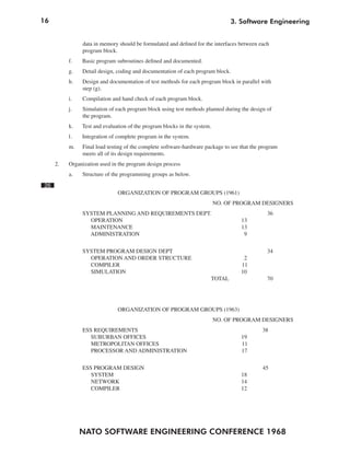 16                                                                             3. Software Engineering


               data in memory should be formulated and defined for the interfaces between each
               program block.
          f.   Basic program subroutines defined and documented.
          g.   Detail design, coding and documentation of each program block.
          h.   Design and documentation of test methods for each program block in parallel with
               step (g).
          i.   Compilation and hand check of each program block.
          j.   Simulation of each program block using test methods planned during the design of
               the program.
          k.   Test and evaluation of the program blocks in the system.
          1.   Integration of complete program in the system.
          m.   Final load testing of the complete software-hardware package to see that the program
               meets all of its design requirements.
     2.   Organization used in the program design process
          a.   Structure of the programming groups as below.
26
                              ORGANIZATION OF PROGRAM GROUPS (1961)
                                                                          NO. OF PROGRAM DESIGNERS
               SYSTEM PLANNING AND REQUIREMENTS DEPT.                                         36
                 OPERATION                                                         13
                 MAINTENANCE                                                       13
                 ADMINISTRATION                                                     9


               SYSTEM PROGRAM DESIGN DEPT                                                     34
                 OPERATION AND ORDER STRUCTURE                                      2
                 COMPILER                                                          11
                 SIMULATION                                                        10
                                                                      TOTAL                   70




                              ORGANIZATION OF PROGRAM GROUPS (1963)
                                                                          NO. OF PROGRAM DESIGNERS
               ESS REQUIREMENTS                                                             38
                  SUBURBAN OFFICES                                                 19
                  METROPOLITAN OFFICES                                             11
                  PROCESSOR AND ADMINISTRATION                                     17


               ESS PROGRAM DESIGN                                                           45
                  SYSTEM                                                           18
                  NETWORK                                                          14
                  COMPILER                                                         12




               NATO SOFTWARE ENGINEERING CONFERENCE 1968
 