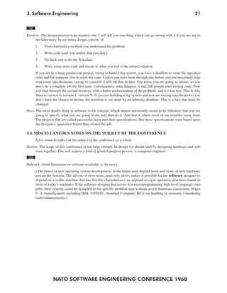 3. Software Engineering                                                                                             21


 32
Kinslow: The design process is an iterative one. I will tell you one thing which can go wrong with it if you are not in
      the laboratory. In my terms design consists of:
      1.    Flowchart until you think you understand the problem.
      2.    Write code until you realize that you don’t.
      3.    Go back and re-do the flowchart.
      4,    Write some more code and iterate to what you feel is the correct solution.
      If you are in a large production project, trying to build a big system, you have a deadline to write the specifica-
      tions and for someone else to write the code. Unless you have been through this before you unconsciously skip
      over some specifications, saying to yourself: I will fill that in later. You know you are going to iterate, so you
      don’t do a complete job the first time. Unfortunately, what happens is that 200 people start writing code. Now
      you start through the second iteration, with a better understanding of the problem, and it is too late. This is why
      there is version 0, version 1, version N. If you are building a big system and you are writing specifications) you
      don’t have the chance to iterate, the iteration is cut short by an arbitrary deadline. This is a fact that must be
      changed.
Ross: The most deadly thing in software is the concept, which almost universally seems to be followed, that you are
      going to specify what you are going to do, and then do it. And that is where most of our troubles come from.
      The projects that are called successful, have met their specifications. But those specifications were based upon
      the designers’ ignorance before they started the job.

3.4. MISCELLANEOUS NOTES ON THE SUBJECT OF THE CONFERENCE
      A few remarks reflect on the subject of the conference as a whole.
Barton: The scope of this conference is not large enough. In design we should start by designing hardware and soft-
     ware together. This will require a kind of general-purpose person, ‘a computer engineer’.
 33
Babcock: (from Variations on software available to the user)
      »The future of new operating system developments in the future may depend more and more on new hardware
      just on the horizon. The advent of slow-write, read-only stores makes it possible for the software designer to
      depend on a viable machine that has flexible characteristics as opposed to rigid operation structures found in
      most of today’s machines. If the software designer had access to a microprogramming high-level language com-
      piler, then systems could be designed to the specific problem area without severe hardware constraints. Major
      U. S. manufacturers including IBM, UNIVAC, Standard Computer, RCA are building or seriously considering
      such enhancements.«




                  NATO SOFTWARE ENGINEERING CONFERENCE 1968
 