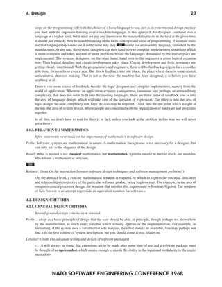 4. Design                                                                                                                 23


      stops on the programming side with the choice of a basic language to use, just as in conventional design practice
      you start with the engineers handing over a machine language. In this approach the designers can hand over a
      language at a higher level, but it need not pay any attention to the standards that exist in the field at the given time,
      it should just embody their best understanding of the tools, concepts and ideas of programming. If ultimate users
      use that language they would use it in the same way they 37 would use an assembly language furnished by the
      manufacturer. At any rate, the systems designers can then hand over to compiler implementers something which
      is more complete and takes account of more problems before the languages demanded by the market place are
      implemented. The systems designers, on the other hand, hand over to the engineers a gross logical organiza-
      tion. Then logical detailing and circuit development takes place. Circuit development and logic nowadays are
      getting closely intertwined. With the programmers and engineers, there will be feedback going on for a consider-
      able time, for months or even a year. But this is feedback into one place, the place where there is some central,
      authoritative, decision making. That is not at the time the machine has been designed; it is before you have
      anything at all.
      There is one more source of feedback, besides the logic designers and compiler implementers, namely from the
      world of application. Whenever an application acquires a uniqueness, enormous size perhaps, or extraordinary
      complexity, that does not seem to fit into the existing languages, there are three paths of feedback, one is into
      the area of language design, which will take care of the question of expression. The other is into the area of
      logic design, because completely new logic devices may be required. Third, into the one point which is right at
      the top, the area of system design, where people are concerned with the organization of hardware and programs
      together.
      In all this, we don’t have to wait for theory; in fact, unless you look at the problem in this way we will never
      get a theory.
4.1.3. RELATION TO MATHEMATICS
      A few statements were made on the importance of mathematics in software design.
Perlis: Software systems are mathematical in nature. A mathematical background is not necessary for a designer, but
       can only add to the elegance of the design.
Bauer: What is needed is not classical mathematics, but mathematics. Systems should be built in levels and modules,
     which form a mathematical structure.
 38
Kolence: (from On the interaction between software design techniques and software management problems’)
      »At the abstract level, a concise mathematical notation is required by which to express the essential structures
      and relationships irrespective of the particular software product being implemented. For example, in the area of
      computer central processor design, the notation that satisfies this requirement is Boolean Algebra. The notation
      of Ken Iverson is an attempt to provide an equivalent notation for software.«

4.2. DESIGN CRITERIA
4.2.1. GENERAL DESIGN CRITERIA
      Several general design criteria were stressed.
Perlis: I adopt as a basic principle of design that the user should be able, in principle, though perhaps not shown how
      by the manufacturer, to reach every variable which actually appears in the implementation. For example, in
      formatting, if the system uses a variable that sets margins, then that should be available. You may perhaps not
      find it in the first volume of system description, but you should come across it later on.
Letellier: (from The adequate testing and design of software packages)
      »… it will always be found that extensions are to be made after some time of use and a software package must
      be thought of as open-ended, which means enough syntactic flexibility in the input and modularity in the imple-
      mentation«




                  NATO SOFTWARE ENGINEERING CONFERENCE 1968
 
