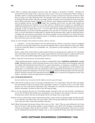 24                                                                                                          4. Design


Smith: There is a tendency that designers use fuzzy terms, like ‘elegant’ or ‘powerful’ or ‘flexible’. Designers do
     not describe how the design works, or the way it may be used, or the way it would operate. What is lacking is
      discipline, which is caused by people falling back on fuzzy concepts, instead of on some razors of Occam, which
     they can really use to make design decisions. Also designers don’t seem to realize what mental processes they
     go through when they design. Later they can neither explain, nor justify, nor even rationalize, the processes they
     used to build a particular system. I think that a few Occam’s razors floating around can lead to great simplifica-
     tions in building software. Just the 39 simple: how something will be used, can often really sharpen and
     simplify the design process. Similarly, if we use the criterion: it should be easy to explain, it is remarkable how
     simple the design process becomes. As soon as one tries to put into the system something that takes more than a
     paragraph or a line to explain, throw it out — it is not worth it. We have applied this to at least one system and it
     worked beautifully. As a result we had documentation at the same time as we had the system. Another beautiful
      razor is: the user should have no feeling that he is dealing with an inanimate object, rather he should feel that he
     is dealing with some responsive personality, who always responds in some reasonable way. Criteria like these
     have nothing to do with ‘powerful linguistic features’ or ‘flexibility’ and right at the beginning I think we should
     throw these fuzzy terms out of the window.
David: (in Some thoughts about production of large software systems)
      »… experience… has led some people to have the opinion that any software systems that cannot be completed
      by some four or five people within a year can never be completed; that is, reach a satisfactory steady-state. While
      no one has stated this opinion as an immutable ‘law’, the question of what techniques can lead to a counter-
      example arises…
      Define a subset of the system which is small enough to bring to an operational state within the ‘law’ mentioned
      above, then build on that subsystem. This strategy requires that the system be designed in modules which can be
      realized, tested, and modified independently, apart from conventions for intermodule communication.«
Gillette: (from Aids in the production of maintainable software)
      »Three fundamental design concepts are essential to a maintainable system: modularity, specification, and gen-
      erality. Modularity helps to isolate functional elements of the system. One module may be debugged, improved,
      or extended with minimal personnel interaction or system discontinuity. As important as modularity is specifi-
      cation. The key to production success of any modular construct is a rigid specification of the interfaces; the
      specification, as a side benefit, aids in the maintenance task by supplying the documentation necessary to train,
      understand, and provide maintenance. From this viewpoint, specification should encompass from the innermost
      primitive functions outward to the generalized functions 40 such as a general file management system. Gen-
      erality is essential to satisfy the requirement for extensibility.«
4.2.2. USER REQUIREMENTS
      Several remarks were concerned with the influence of users upon the design.
Hume: One must be careful to avoid over-reacting to individual users. It is impossible to keep all of the users happy.
    You must identify and then concentrate on the requirements common to a majority of users, even if this means
    driving a few users with special requirements away. Particularly in a university environment you take certain
    liberties with people’s freedom in order to have the majority happy.
Babcock: In our experience the users are very brilliant people, especially if they are your customers and depend on
     you for their livelihood. We find that every design phase we go through we base strictly on the users’ reactions
     to the previous system. The users are the people who do our design, once we get started.
Berghuis: Users are interested in systems requirements and buy systems in that way. But that implies that they are able
     to say what they want. Most of the users aren’t able to. One of the greatest difficulties will be out of our field as
     soon as the users realize what kind of problems they have.
Smith: Many of the people who design software refer to users as ‘they’, ‘them’. They are some odd breed of cats living
     there in the outer world, knowing nothing, to whom nothing is owed. Most of the designers of manufacturers’
     software are designing, I think, for their own benefit — they are literally playing games. They have no concep-
     tion of validating their design before sending it out, or even evaluating the design in the light of potential use.



                 NATO SOFTWARE ENGINEERING CONFERENCE 1968
 