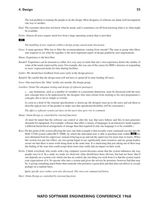4. Design                                                                                                            25


      The real problem is training the people to do the design. Most designers of software are damn well incompetent,
      one way or another.
Paul: The customer often does not know what he needs, and is sometimes cut off from knowing what is or what might
      be available.
Perlis: Almost all users require much less from a large operating system than is provided.
 41
      The handling of user requests within a design group caused some discussion.
Goos: A main question: Who has to filter the recommendations coming from outside? The man or group who filters
     user requests to see what fits together is the most important aspect of design guided by user requirements.
Hume: Experience is the best filter.
Randell: Experience can be misused as a filter. It is very easy to claim that one’s own experience denies the validity of
     some of the needs expressed by users. For example, this was one of the causes for IBM’s slowness in responding
     to users’ expressed needs for time sharing facilities.
Galler: We should have feedback from users early in the design process.
Randell: Be careful that the design team will not have to spend all its time fending off users.
Goos: One must have the ‘filter’ inside, not outside, the design group.
Letellier: (from The adequate testing and design of software packages)
      »… any limitations, such as a number of variables or a maximum dimension, must be discussed with the user;
      new concepts have to be understood by the designer who must refrain from sticking to his own programmer’s
      concepts; this is not as simple as it looks.
      As soon as a draft of the external specifications is drawn up, the designer must go to the users and ask them to
      describe typical uses of the product to make sure that operational flexibility will be convenient.«
      The effect a software system can have on the users also gave rise to comment.
Hume: (from Design as controlled by external function)
      »It must be noted that the software can control or alter the way that users behave and this in turn generates
      demands for equipment. For example, software that offers a variety of languages in an interactive mode requires
      a different hierarchical arrangement of storage than that required if only one language is to be available.«
Ross: On this point of the system affecting the user, one little example is that recently a new command was put into the
      MAC CTSS system called BUY TIME, by which the individual user is able to purchase time within 42 his
      own allotment from his supervisor, instead of having to go and ask the supervisor for more time or tracks. When
      this system was put into effect, our own group began to use significantly more resources and my group leaders
      assure me that there is more work being done at the same time. It is interesting that just taking out of their loop
      the finding of the man who could assign them more time really had an impact on their work.
Perlis: I think everybody who works with a big computer system becomes aware that the system influences the way
      people react to it. In a study we made we observed, what should have been obvious, but had not been, that if
      one depends on a system over which one has no control, the one thing you wish from it is that the system match
      your expectations of it. So anyone who runs a system and gives the service he promises, however bad that may
      be, is giving something much better than someone who promises a great deal and then does not deliver it, except
      perhaps on a random basis.
      Quite specific user wishes were also discussed. The views are summarized below.
Harr: (from Design as controlled by external function)




                  NATO SOFTWARE ENGINEERING CONFERENCE 1968
 