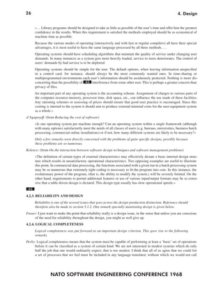 26                                                                                                           4. Design


      »… Library programs should be designed to take as little as possible of the user’s time and offer him the greatest
      confidence in the results. When this requirement is satisfied the methods employed should be as economical of
      machine time as possible.
      Because the various modes of operating (interactively and with fast or regular compilers) all have their special
      advantages, it is most useful to have the same language processed by all three methods. …
      Operating systems should have scheduling algorithms that maintain the quality of service under changing user
      demands. In many instances as a system gets more heavily loaded, service to users deteriorates. The control of
      users’ demands by bad service is to be deplored.
      Operating systems should be simple for the user. The default options, when leaving information unspecified
      in a control card, for instance, should always be the most commonly wanted ones. In time-sharing or
      multiprogrammed environments each user’s information should be assiduously protected. Nothing is more dis-
      concerting than the possibility of 43 interference from some other user. This is perhaps a greater concern than
      privacy of files.
      An important part of any operating system is the accounting scheme. Assignment of charges to various parts of
      the computer resource-memory, processor time, disk space, etc., can influence the use made of these facilities.
      Any rationing schemes or assessing of prices should ensure that good user practice is encouraged. Since this
      costing is internal to the system it should aim to produce external minimal costs for the user-equipment system
      as a whole.«
d’Agapeyeff: (from Reducing the cost of software)
      »Is one operating system per machine enough? Can an operating system within a single framework (although
      with many options) satisfactorily meet the needs of all classes of users (e.g. bureaus, universities, business batch
      processing, commercial online installations) or if not, how many different systems are likely to be necessary?«
      Only a few remarks were directly concerned with the problems of quite specific designs, possibly because
      these problems are so numerous.
Kolence: (from On the interaction between software design techniques and software management problems)
      »The definition of certain types of external characteristics may effectively dictate a basic internal design struc-
      ture which results in unsatisfactory operational characteristics. Two opposing examples are useful to illustrate
      this point. In commercial data processing, the functions associated with a given run in a batch processing system
      may be so numerous that extremely tight coding is necessary to fit the program into core. In this instance, the
      evolutionary power of the program, (that is, the ability to modify the system,) will be severely limited. On the
      other hand, requirements to permit additional features or use of various input/output formats may be so exten-
      sive that a table driven design is dictated. This design type usually has slow operational speeds.«
 44
4.2.3. RELIABILITY AND DESIGN
      Reliability is one of the several issues that goes across the design-production distinction. Reference should
      therefore also be made to section 5.1.2. One remark specially mentioning design is given below.
Fraser: I just want to make the point that reliability really is a design issue, in the sense that unless you are conscious
      of the need for reliability throughout the design, you might as well give up.
4.2.4. LOGICAL COMPLETENESS
      Logical completeness was put forward as an important design criterion. This gave rise to the following
      remarks.
Perlis: Logical completeness means that the system must be capable of performing at least a ‘basic’ set of operations
      before it can be classified as a system of certain kind. We are not interested in modest systems which do only
      half the job that one would ordinarily expect; that is too modest. I think that all of us agree that we could list
      a set of processes that we feel must be included in any language translator, without which we would not call




                 NATO SOFTWARE ENGINEERING CONFERENCE 1968
 