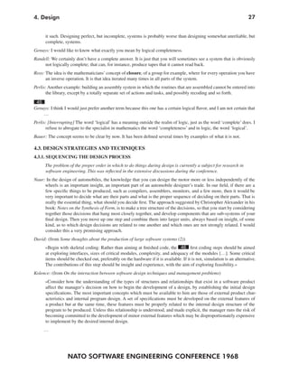4. Design                                                                                                               27


      it such. Designing perfect, but incomplete, systems is probably worse than designing somewhat unreliable, but
      complete, systems.
Genuys: I would like to know what exactly you mean by logical completeness.
Randell: We certainly don’t have a complete answer. It is just that you will sometimes see a system that is obviously
     not logically complete; that can, for instance, produce tapes that it cannot read back.
Ross: The idea is the mathematicians’ concept of closure, of a group for example, where for every operation you have
      an inverse operation. It is that idea iterated many times in all parts of the system.
Perlis: Another example: building an assembly system in which the routines that are assembled cannot be entered into
      the library, except by a totally separate set of actions and tasks, and possibly recoding and so forth.
 45
Genuys: I think I would just prefer another term because this one has a certain logical flavor, and I am not certain that
    …
Perlis: [Interrupting] The word ‘logical’ has a meaning outside the realm of logic, just as the word ‘complete’ does. I
       refuse to abrogate to the specialist in mathematics the word ‘completeness’ and in logic, the word ‘logical’.
Bauer: The concept seems to be clear by now. It has been defined several times by examples of what it is not.

4.3. DESIGN STRATEGIES AND TECHNIQUES
4.3.1. SEQUENCING THE DESIGN PROCESS
      The problem of the proper order in which to do things during design is currently a subject for research in
      software engineering. This was reflected in the extensive discussions during the conference.
Naur: In the design of automobiles, the knowledge that you can design the motor more or less independently of the
     wheels is an important insight, an important part of an automobile designer’s trade. In our field, if there are a
     few specific things to be produced, such as compilers, assemblers, monitors, and a few more, then it would be
     very important to decide what are their parts and what is the proper sequence of deciding on their parts. That is
     really the essential thing, what should you decide first. The approach suggested by Christopher Alexander in his
     book: Notes on the Synthesis of Form, is to make a tree structure of the decisions, so that you start by considering
     together those decisions that hang most closely together, and develop components that are sub-systems of your
     final design. Then you move up one step and combine them into larger units, always based on insight, of some
     kind, as to which design decisions are related to one another and which ones are not strongly related. I would
     consider this a very promising approach.
David: (from Some thoughts about the production of large software systems (2))
      »Begin with skeletal coding: Rather than aiming at finished code, the 46 first coding steps should be aimed
      at exploring interfaces, sizes of critical modules, complexity, and adequacy of the modules […]. Some critical
      items should be checked out, preferably on the hardware if it is available. If it is not, simulation is an alternative.
      The contributions of this step should be insight and experience, with the aim of exploring feasibility.«
Kolence: (from On the interaction between software design techniques and management problems)
      »Consider how the understanding of the types of structures and relationships that exist in a software product
      affect the manager’s decision on how to begin the development of a design, by establishing the initial design
      specifications. The most important concepts which must be available to him are those of external product char-
      acteristics and internal program design. A set of specifications must be developed on the external features of
      a product but at the same time, these features must be properly related to the internal design structure of the
      program to be produced. Unless this relationship is understood, and made explicit, the manager runs the risk of
      becoming committed to the development of minor external features which may be disproportionately expensive
      to implement by the desired internal design.
     …




                  NATO SOFTWARE ENGINEERING CONFERENCE 1968
 