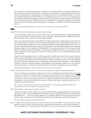 28                                                                                                        4. Design


      The last element of a design methodology to which we will relate the problems of software management is
      that of defining an overall standard process. The existence of a standard set of steps through which any given
      software design proceeds to implementation is something which exists in an installation whether or not it has
      been formally observed and described. Many sets of standard steps may exist, one set for each programmer in
      the installation. The program manager must determine for each design process what requirements for interfac-
      ing exist within his group and with other groups in the installation. If a formalized description of the general
      process does not exist, then the programming manager is required to re-establish it with each job assignment he
      makes. «
      The specific sequencing principles ‘top-down’ and ‘bottom-up’ were introduced as follows.
 47
Randell: (from Towards a methodology of computer systems design)
      »There is probably no single ‘correct’ order in which to take a series of design decisions, though some orderings
      can usually be agreed to be better than others. Almost invariably some early decisions, thought at the time to
      have been clearly correct, will turn out to have been premature.
      There are two distinct approaches to the problem of deciding in what order to make design decisions. The ‘top-
      down’ approach involves starting at the outside limits of the proposed system, and gradually working down, at
      each stage attempting to define what a given component should do, before getting involved in decisions as to
      how the component should provide this function. Conversely the ‘bottom-up’ approach proceeds by a gradually
      increasing complexity of combinations of buildingblocks. The top-down approach is for the designer who has
      faith in his ability to estimate the feasibility of constructing a component to match a set of specifications. The
      opposite approach is for the designer who prefers to estimate the utility of the component that he has decided
      he can construct.
      Clearly the blind application of just one of these approaches would be quite foolish. This is shown all too fre-
      quently in the case of designers who perhaps without realizing it are using an extreme ‘bottom-up’ approach,
      and are surprised when their collection of individually optimized components result in a far from optimum
      system. The ‘top-down’ philosophy can be viewed mainly as an attempt to redress the balance. In fact a designer
      claiming to follow the top-down approach, and specifying what a particular-component is to do before he
      designs the component, can hardly avoid using his previous experience and intuition as to what is feasible.«
      In the following passage the ‘top-down’ approach seems to be taken for granted.
Kolence: (from On the interaction between software design techniques and software management problems)
      »However, perhaps a more important notational need is for one which permits an initial description of the inter-
      nal design of software to be broken apart into successively more detailed levels of design, ultimately 48
      ending up with the level of code to be used. Current flowcharting practices do not exhibit this property, and
      so each time a portion of the design is detailed, it no longer fits naturally into the initial design description.
      In particular, it may be that the entire flow sequence of an area of the design is radically altered when it is re-
      expressed in more detailed terms.«
      The ‘top-down’ and ‘bottom-up’ approaches were discussed in a working paper by Gill, reproduced as a
      whole in section 9. Two remarks are particularly pertinent.
Gill: (from Thoughts on the Sequence of Writing Software)
      »The obvious danger in either approach is that certain features will be propagated through the layers and will
      finally cause trouble by proving undesirable and difficult to remove, when they should have been eliminated in
      the middle layers. … In practice neither approach is ever adopted completely; design proceeds from top and
      bottom, to meet somewhere in between, though the height of the meeting point varies with circumstances.«
      The whole question caused considerable discussion.
Barton: I think at this point in the field we are almost forced to start in the middle, if we are concerned with the
     problem of general software construction and the organization of the machines to go with these programs. To
     give an example of how to determine where the middle is: we have seen an enormous variety of programming



                 NATO SOFTWARE ENGINEERING CONFERENCE 1968
 