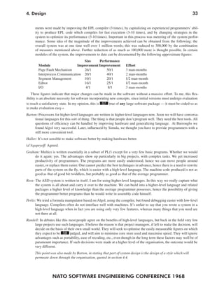 4. Design                                                                                                             33


      ments were made by improving the EPL compiler (3 times), by capitalizing on experienced programmers’ abil-
      ity to produce EPL code which compiles for fast execution (3-10 times), and by changing strategies in the
      system to optimize its performance (3-10 times). Important in this process was metering of the system perfor-
      mance. Some idea of the magnitude of the improvements achieved can be obtained from the following: the
      overall system was at one time well over 1 million words; this was reduced to 300,000 by the combination
      of measures mentioned above. Further reduction of as much as 100,000 more is thought possible. In certain
      modules of the system, the improvements to date can be documented by the following approximate figures:
                                    Size    Performance
        Module                  Improvement Improvement               Effort
        Page Fault Mechanism        26/1        50/1                  3 man-months
        Interprocess Communication 20/1         40/1                  2 man-months
        Segment Management          10/1        20/1                  1/2 man-month
        Editor                      16/1        25/1                  1/2 man-month
        I/O                          4/1         8/1                  3 man-months
   These figures indicate that major changes can be made in the software without a massive effort. To me, this flex-
ibility is an absolute necessity for software incorporating new concepts, since initial versions must undergo evaluation
to reach a satisfactory state. In my opinion, this is 57 true of any large software package — it must be coded so as
to make evaluation easy.«
Barton: Processors for higher-level languages are written in higher-level languages now. Soon we will have conversa-
     tional languages for this sort of thing. The thing is that people don’t program well. They need the best tools. All
     questions of efficiency can be handled by improving hardware and generalizing language. At Burroughs we
     found Algol very successful. Later, influenced by Simula, we thought you have to provide programmers with a
     still more convenient tool.
Haller: It’s not sensible to make software better by making hardware better.
(d’Agapeyeff: Agreed.
Graham: Multics is written essentially in a subset of PL/1 except for a very few basic programs. Whether we would
     do it again: yes. The advantages show up particularly in big projects, with complex tasks. We get increased
     productivity of programmers. The programs are more easily understood, hence we can move people around
     easier, or replace them easier. One cannot predict the best techniques in advance, hence there is a need to rewrite
     parts of the system on the fly, which is easier with a high-level language. The machine code produced is not as
     good as that of good bit twiddlers, but probably as good as that of the average programmer.
Ross: The AED system is written in itself. I am for using higher-level languages. In this way we really capture what
      the system is all about and carry it over to the machine. We can build into a higher-level language and related
      packages a higher level of knowledge than the average programmer possesses, hence the possibility of giving
      the programmer better programs than he would write in assembly code himself.
Perlis: We tried a formula manipulator based on Algol, using the compiler, but found debugging easier with low-level
      language. Compilers often do not interface well with machines. It’s unfair to say that you wrote a system in a
      high-level language when in fact you are using only very few features, whereas many things that you need are
      not there at all.
Randell: In debates like this most people agree on the benefits of high-level languages, but back in the field very few
     large projects use such languages. I believe the reason is that project managers, if left to make the decision, will
     decide on the basis of their own small world. They will seek to optimise the easily measurable figures on which
     they expect to be 58 judged, and will aim to minimise core store used and maximise speed. They will ignore
     advantages such as portability, ease of recoding, etc., even though in the long term these factors may well be of
     paramount importance. If such decisions were made at a higher level of the organisation, the outcome would be
     very different.
      This point was also made by Barton, in stating that part of system design is the design of a style which will
      permeate down through the organisation, quoted in section 4.4.




                  NATO SOFTWARE ENGINEERING CONFERENCE 1968
 
