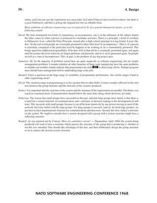 36                                                                                                            4. Design


      ments, and I am not sure the experiment was successful. At Control Data we have used text editors, but there is
      a great bottleneck, and that is getting the original text into an editable form.
      Many problems of software engineering were recognized to be of a general managerial nature, as in the
      following remark.
David: We must distinguish two kinds of competence, or incompetence, one is in the substance of the subject matter,
     the other comes in when a person is promoted to coordinate activities. There is a principle, a kind of corollary
     to Parkinson’s Law, called the Peter Principle, named after a high school principal in Long Island. It goes like
     this: ‘In the real world people are eventually promoted to their final level of incompetence’. That is, if a person
     is extremely competent at the particular level he happens to be working at, he is immediately promoted. This
     brings upon him additional responsibility. If he does well at that job he is eventually promoted again, and again,
     until he reaches the level where he no longer performs satisfactorily, and he is never promoted again. So people
     are left in a state of incompetence. This, in part, is the problem of any big project area.
Samelson: By far the majority of problems raised here are quite unspecific to software engineering, but are simply
     management problems. I wonder whether all other branches of large scale engineering have the same problems,
     or whether our troubles simply indicate that programmers are unfit 63 to direct large efforts. Perhaps program-
     mers should learn management before undertaking large scale jobs.
Randell: I have a question on the huge range of variability of programmer performance. Are similar ranges found in
     other engineering areas?
David: The variation range in programming is in fact greater than in other fields. Certain remarks reflected on the rela-
     tion between the group structure and the structure of the systems produced.
Endres: It is important that the structure of the system and the structure of the organization are parallel. This helps very
     much in communication. Communication should follow the same lines along which decisions are made.
Pinkerton: The reason that small groups have succeeded in the past, and that large groups have failed, is that there is
      a need for a certain structure of communication, and a structure of decision making in the development of soft-
     ware. This succeeds with small groups, because it can all be done intuitively by one person serving as most of the
      network, but it has failed with the large groups. For large groups to succeed, (and we do need large groups), we
     just have to face organizational structure for communications and decisions. Second, this does induce a structure
      on the system. We ought to consider how a system designed with a group with a certain structure might have a
      reflecting structure.
Randell: As was pointed out by Conway (How do committees invent? — Datamation, April 1968) the system being
     produced will tend to have a structure which mirrors the structure of the group that is producing it, whether or
     not this was intended. One should take advantage of this fact, and then deliberately design the group structure
     so as to achieve the desired system structure.




                 NATO SOFTWARE ENGINEERING CONFERENCE 1968
 