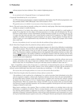 5. Production                                                                                                     39


      software projects has been withdrawn. This is indeed a frightening picture.«
 68
      As was pointed out by d’Agapeyeff, Europe is not lagging far behind:
d’Agapeyeff: (from Reducing the cost of software)
      »In 1958 a European general purpose computer manufacturer often had less than 50 software programmers, now
      they probably number 1,000-2,000 people; what will be needed in 1978?«
      The question arose as to whether it was necessary to have large teams on a single project.
Buxton: The good systems that are presently working were written by small groups. More than twenty programmers
     working on a project is usually disastrous.
Perlis: We kid ourselves if we believe that software systems can only be designed and built by a small number of
      people. If we adopt that view this subject will remain precisely as it is today, and will ultimately die. We must
      learn how to build software systems with hundreds, possibly thousands of people. It is not going to be easy, but
      it is quite clear that when one deals with a system beyond a certain level of complexity, e.g. IBM’s TSS/360,
       regardless of whether well designed or poorly designed, its size grows, and the sequence of changes that one
      wishes to make on it can be implemented in any reasonable way only by a large body of people, each of whom
       does a mole’s job.
      The term ‘the problems of scale’ was used to describe the problems of large software systems.
David: (from Some thoughts about the production of large software systems (2))
      »Regardless of how brave or cowardly the system planners happen to be, they do face difficulties in undertaking
      large software projects. These have been called ‘problems of scale’, and the uninitiated sometimes assume that
      the word ‘scale’ refers entirely to the size of code; for example, any project of more than 50,000 source state-
      ments. This dimension is indeed a contributory factor to the magnitude of the problems, but there are others. One
      of increasing importance is the number of different, non-identical situations which the software must fit. Such
      demands 69 complicate the tasks of software design and implementation, since an individually programmed
      system for each case is impractical.
      A related dimension involves the number of different hardware configurations which the software must accom-
      modate, and another is the range of input error conditions which it must handle gracefully. I’m sure you can
      think of many more. So, the problems of scale grow with many factors in addition to sheer code size. «
   Opler: A logarithmic scale in units of man-years is a useful means of characterizing the scale of a software proj-
ect. People discussing techniques and possible solutions to the various problems associated with the production of
software systems should make clear what scale of system they are considering — 1, 10, 100, 1000 ... man-years.
      The reasons that scale brought problems in its train were discussed by David and Harr.
David: (from Some thoughts about the production of large software systems (2))
      »The problems of scale would not be so frightening if we could at least place limits beforehand on the effort
      and cost required to complete a software task. Experience indicates, however, that in the past (and probably in
      the foreseeable future) estimates of the effort (man-years) to complete tasks involving new software concepts
      are likely to be low by factors of 2.5 to 4. Similar factors, perhaps not as great) are common for code size
      and performance. When one considers that a change of 20-50% in any one of these items can mean the differ-
      ence between economic and deficit operation, one can indeed sympathize with the person who must commit his
      company or himself to such a task.
      Many factors contribute to this situation. There is no theory which enables us to calculate limits on the size,
      performance, or complexity of software. There is, in many instances, no way even to specify in a logically tight
      way what the software product is supposed to do or how it is supposed to do it. We can wish that we had the
      equivalent of Shannon’s information theorems, which tell how much information can be transmitted over a chan-
      nel of given bandwidth and given signal-to-noise ratio, or Winograd’s theorem specifying the minimum addition




                  NATO SOFTWARE ENGINEERING CONFERENCE 1968
 