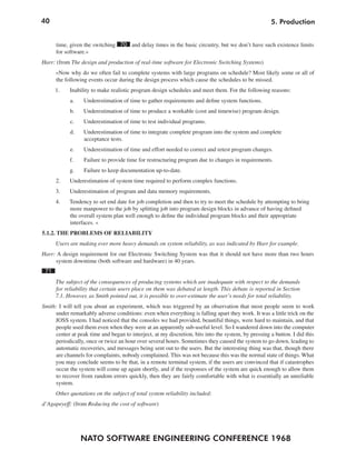 40                                                                                                    5. Production


      time, given the switching 70 and delay times in the basic circuitry, but we don’t have such existence limits
      for software.«
Harr: (from The design and production of real-time software for Electronic Switching Systems)
      »Now why do we often fail to complete systems with large programs on schedule? Most likely some or all of
      the following events occur during the design process which cause the schedules to be missed.
      1.    Inability to make realistic program design schedules and meet them. For the following reasons:
            a.    Underestimation of time to gather requirements and define system functions.
            b.    Underestimation of time to produce a workable (cost and timewise) program design.
            c.    Underestimation of time to test individual programs.
            d.    Underestimation of time to integrate complete program into the system and complete
                  acceptance tests.
            e.    Underestimation of time and effort needed to correct and retest program changes.
            f.    Failure to provide time for restructuring program due to changes in requirements.
            g.    Failure to keep documentation up-to-date.
      2.    Underestimation of system time required to perform complex functions.
      3.    Underestimation of program and data memory requirements.
      4.    Tendency to set end date for job completion and then to try to meet the schedule by attempting to bring
            more manpower to the job by splitting job into program design blocks in advance of having defined
            the overall system plan well enough to define the individual program blocks and their appropriate
            interfaces. «
5.1.2. THE PROBLEMS OF RELIABILITY
      Users are making ever more heavy demands on system reliability, as was indicated by Harr for example.
Harr: A design requirement for our Electronic Switching System was that it should not have more than two hours
     system downtime (both software and hardware) in 40 years.
 71
      The subject of the consequences of producing systems which are inadequate with respect to the demands
      for reliability that certain users place on them was debated at length. This debate is reported in Section
      7.1. However, as Smith pointed out, it is possible to over-estimate the user’s needs for total reliability.
Smith: I will tell you about an experiment, which was triggered by an observation that most people seem to work
     under remarkably adverse conditions: even when everything is falling apart they work. It was a little trick on the
     JOSS system. I had noticed that the consoles we had provided, beautiful things, were hard to maintain, and that
     people used them even when they were at an apparently sub-useful level. So I wandered down into the computer
      center at peak time and began to interject, at my discretion, bits into the system, by pressing a button. I did this
     periodically, once or twice an hour over several hours. Sometimes they caused the system to go down, leading to
     automatic recoveries, and messages being sent out to the users. But the interesting thing was that, though there
     are channels for complaints, nobody complained. This was not because this was the normal state of things. What
     you may conclude seems to be that, in a remote terminal system, if the users are convinced that if catastrophes
     occur the system will come up again shortly, and if the responses of the system are quick enough to allow them
     to recover from random errors quickly, then they are fairly comfortable with what is essentially an unreliable
     system.
      Other quotations on the subject of total system reliability included:
d’Agapeyeff: (from Reducing the cost of software)




                 NATO SOFTWARE ENGINEERING CONFERENCE 1968
 