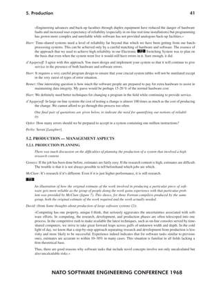 5. Production                                                                                                           41


      »Engineering advances and back-up faculties through duplex equipment have reduced the danger of hardware
      faults and increased user expectancy of reliability (especially in on-line real time installations) but programming
      has grown more complex and unreliable while software has not provided analogous back-up facilities.«
Harr: Time-shared systems need a level of reliability far beyond that which we have been getting from our batch-
     processing systems. This can be achieved only by a careful matching of hardware and software. The essence of
     the approach that we used to achieve high reliability in our Electronic 72 Switching System was to plan on
     the basis that even when the system went live it would still have errors in it. Sure enough, it did.
d’Agapeyeff: I agree with this approach. You must design and implement your system so that it will continue to give
     service in the presence of both hardware and software errors.
Harr: It requires a very careful program design to ensure that your crucial system tables will not be mutilated except
     in the very rarest of types of error situation.
Bemer: One interesting question is how much the software people are prepared to pay for extra hardware to assist in
     maintaining data integrity. My guess would be perhaps 15-20 % of the normal hardware cost.
Harr: We definitely need better techniques for changing a program in the field while continuing to provide service.
d’Agapeyeff: In large on-line systems the cost of testing a change is almost 100 times as much as the cost of producing
     the change. We cannot afford to go through this process too often.
      One final pair of quotations are given below, to indicate the need for quantifying our notions of reliabil-
      ity.
Opler: How many errors should we be prepared to accept in a system containing one million instructions?
Perlis: Seven [Laughter].

5.2. PRODUCTION — MANAGEMENT ASPECTS
5.2.1. PRODUCTION PLANNING
      There was much discussion on the difficulties of planning the production of a system that involved a high
      research content.
Genuys: If the job has been done before, estimates are fairly easy. If the research content is high, estimates are difficult.
    The trouble is that it is not always possible to tell beforehand which jobs are which.
McClure: It’s research if it’s different. Even if it is just higher performance, it is still research.
 73
      An illustration of how the original estimate of the work involved in producing a particular piece of soft-
      ware gets more reliable as the group of people doing the work gains experience with that particular prob-
      lem was provided by McClure (figure 7). This shows, for three Fortran compilers produced by the same
      group, both the original estimate of the work required and the work actually needed.
David: (from Some thoughts about production of large software systems (2))
      »Computing has one property, unique I think, that seriously aggravates the uncertainties associated with soft-
      ware efforts. In computing, the research, development, and production phases are often telescoped into one
      process. In the competitive rush to make available the latest techniques, such as on-line consoles served by time-
      shared computers, we strive to take great forward leaps across gulfs of unknown width and depth. In the cold
      light of day, we know that a step-by-step approach separating research and development from production is less
      risky and more likely to be successful. Experience indeed indicates that for software tasks similar to previous
      ones, estimates are accurate to within 10–30% in many cases. This situation is familiar in all fields lacking a
      firm theoretical base.
      Thus, there are good reasons why software tasks that include novel concepts involve not only uncalculated but
      also uncalculable risks.«




                   NATO SOFTWARE ENGINEERING CONFERENCE 1968
 