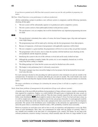 48                                                                                                     5. Production


      It was however pointed out by McClure that research content was not the only problem in preparing esti-
      mates:
McClure: (from Projection versus performance in software production)
      »Before undertaking a project to produce a new software system or component, read the following statements,
      checking all that apply:
      1.    The new system will be substantially superior to its predecessor and to competitive systems.
      2.    The new system corrects a basic philosophical defect in the previous system.
      3.    The specification is not yet complete, but it will be finished before any important programming decisions
            are made
 75
      4.    The specification is absolutely firm, unless, of course, the Acme Company signs a big order and requests
            some slight changes.
      5.    The programming team will be made up by selecting only the best programmers from other projects.
      6.    Because of expansion, a fresh team of programmers with applicable experience will be hired.
      7.    The new computer is a great machine; the programmers will love it as soon as they can get their manuals.
      8.    The programmers will, of course, have to share the machine with the hardware team checking out the
            new peripherals and the diagnostic package.
      9.    Interfacing this system to the rest of the software is trivial and can be easily worked out later.
      10.   Although the assembler (compiler, loader, file system, etc.) is not completely checked out, it will be
            ready long before coding is complete.
      11.   The debug package isn’t done but this system can easily be checked out at the console.
      12.   The budget is only preliminary but it’s obviously conservative.
      13.   The project manager may have missed his budget on his last project, but he has learned his lesson and
            won’t miss this time.
      For each statement checked on the preceding list add ten percent to the estimated cost and one month to the
      estimated time. If statement six is checked, add thirty per cent and six months. The result should come much
      closer to the final result than the original estimate under the assumption that the original estimate was honestly
      made.«
      The major contribution on techniques for estimating the amount of time it will take to complete a system
      was by Nash.
Nash: (from Some problems of management in the production of large-scale software systems)
      »Consider one of the most difficult problems facing producers of large software systems, namely, estimating the
      time required for completion. Suppose we could establish 100 equal teams to implement the same system, in
      as nearly equal conditions as could be achieved. Then the times actually required by the various teams would
      follow some distribution, 76 which might be similar to that in figure 8. Even if we had such data to draw on,
      it is still no simple task to estimate a completion date for the same project thereafter. A sound approach would be
      to use the most likely time at the outset, but to take a progressively more conservative view as the development
      proceeded. The spread of the distribution curve would reduce as the end-point was approached as in figure 9,
      and at the point where a commitment should be made, a 90% probability would be more reasonable.
      However in practice no such data exists and we have to rely on experience and judgement to assess the likely
      nature of such distributions. How, then, can commitments be made with any degree of certainty? There is
      one valuable tool available in the later parts of a development cycle, namely Test Status. In any large-scale
      software production, extensive testing is necessary, which normally takes the form of a large number of care-



                 NATO SOFTWARE ENGINEERING CONFERENCE 1968
 