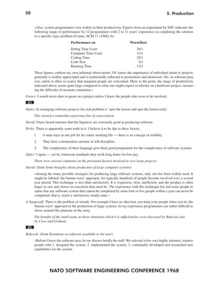 50                                                                                                     5. Production


      »Also, system programmers vary widely in their productivity. Figures from an experiment by SDC indicates the
      following range of performance by 12 programmers with 2 to 11 years’ experience in completing the solution
      to a specific logic problem (Comm. ACM 11 (1968), 6):
                                 Performance on                               Worst/Best
                                 Debug Time Used                                   26/1
                                 Computer Time Used                                11/1
                                 Coding Time                                       25/1
                                 Code Size                                          5/1
                                 Running Time                                      13/1
      These figures confirm my own informal observations. Of course the importance of individual talent to projects
      generally is widely appreciated and is traditionally reflected in promotions and dismissals. Yet, in software proj-
      ects, talent is often so scarce that marginal people are welcomed. More to the point, the range of productivity
      indicated above seems quite large compared to what one might expect or tolerate on a hardware project, increas-
      ing the difficulty of accurate estimation.«
Fraser: I would never dare to quote on a project unless I knew the people who were to be involved.
 84
Opler: In managing software projects the real problem is ‘spot the lemon and spot the lemon early’.
      This started a somewhat surprising line of conversation.
David: I have heard rumours that the Japanese are extremely good at producing software.
Perlis: There is apparently some truth in it. I believe it to be due to three factors.
      1.    A man stays at one job for his entire working life — there is no concept of mobility.
      2.    They have a tremendous amount of self-discipline.
      3.    The complexities of their language give them good preparation for the complexities of software systems.
Opler: I agree — yet by American standards they work long hours for low pay.
      There were several comments on the personnel factors involved in very large projects:
David: (from Some thoughts about production of large computer systems)
      »Among the many possible strategies for producing large software systems, only one has been widely used. It
      might be labeled ‘the human wave’ approach, for typically hundreds of people become involved over a several
      year period. This technique is less than satisfactory. It is expensive, slow, inefficient, and the product is often
      larger in size and slower in execution than need be. The experience with this technique has led some people to
      opine that any software system that cannot be completed by some four or five people within a year can never be
      completed; that is, reach a satisfactory steady-state.«
d’Agapeyeff: There is the problem of morale. For example I have no idea how you keep your people when you try the
    ‘human wave’ approach to the production of large systems. In my experience programmers are rather difficult to
     shove around like platoons in the army.
      The benefits of the small team, in those situations which it is sufficient for, were discussed by Babcock and
      by Cress and Graham.
 85
Babcock: (from Variations on software available to the user)
      »Before I leave the software area, let me discuss briefly the staff. We selected a few very highly talented, creative
      people who 1. designed the system, 2. implemented the system, 3. continually developed and researched new
      capabilities for the system.




                 NATO SOFTWARE ENGINEERING CONFERENCE 1968
 