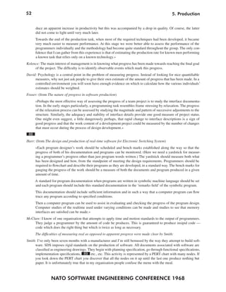 52                                                                                                 5. Production


      duce an apparent increase in productivity but this was accompanied by a drop in quality. Of course, the latter
      did not come to light until very much later.
      Towards the end of the production task, when most of the required techniques had been developed, it became
      very much easier to measure performance. At this stage we were better able to assess the performance of the
      programmers individually and the methodology had become quite standard throughout the group. The only con-
      fidence that I can gather from this experience is that of estimating the production rate for known men performing
      a known task that relies only on a known technology.«
Kolence: The main interest of management is in knowing what progress has been made towards reaching the final goal
     of the project. The difficulty is to identify observable events which mark this progress.
David: Psychology is a central point in the problem of measuring progress. Instead of looking for nice quantifiable
     measures, why not just ask people to give their own estimate of the amount of progress that has been made. In a
     controlled environment you will soon have enough evidence on which to calculate how the various individuals’
     estimates should be weighted.
Fraser: (from The nature of progress in software production)
      »Perhaps the most effective way of assessing the progress of a team project is to study the interface documenta-
      tion. In the early stages particularly, a programming task resembles frame stressing by relaxation. The progress
      of the relaxation process can be assessed by studying the magnitude and pattern of successive adjustments to the
      structure. Similarly, the adequacy and stability of interface details provide one good measure of project status.
      One might even suggest, a little dangerously perhaps, that rapid change to interface descriptions is a sign of
      good progress and that the work content of a development project could be measured by the number of changes
      that must occur during the process of design development.«
 88
Harr: (from The design and production of real-time software for Electronic Switching System)
      »Each program designer’s work should be scheduled and bench marks established along the way so that the
      progress of both of his documentation and programs can be monitored. (Here we need a yardstick for measur-
      ing a programmer’s progress other than just program words written.) The yardstick should measure both what
      has been designed and how, from the standpoint of meeting the design requirements. Programmers should be
      required to flowchart and describe their programs as they are developed, in a standard way. The bench marks for
      gauging the progress of the work should be a measure of both the documents and program produced in a given
      amount of time.
      A standard for program documentation when programs are written in symbolic machine language should be set
      and each program should include this standard documentation in the ‘remarks field’ of the symbolic program.
      This documentation should include sufficient information and in such a way that a computer program can flow
      trace any program according to specified conditions.
      Then a computer program can be used to assist in evaluating and checking the progress of the program design.
      Computer studies of the realtime used under varying conditions can be made and studies to see that memory
      interfaces are satisfied can be made.«
McClure: I know of one organisation that attempts to apply time and motion standards to the output of programmers.
    They judge a programmer by the amount of code he produces. This is guaranteed to produce insipid code —
    code which does the right thing but which is twice as long as necessary.
      The difficulties of measuring real as opposed to apparent progress were made clear by Smith:
Smith: I’ve only been seven months with a manufacturer and I’m still bemused by the way they attempt to build soft-
     ware. SDS imposes rigid standards on the production of software. All documents associated with software are
      classified as engineering drawings. They begin with planning specification, go through functional specifications,
     implementation specifications, 89 etc., etc. This activity is represented by a PERT chart with many nodes. If
     you look down the PERT chart you discover that all the nodes on it up until the last one produce nothing but
     paper. It is unfortunately true that in my organisation people confuse the menu with the meal.



                NATO SOFTWARE ENGINEERING CONFERENCE 1968
 