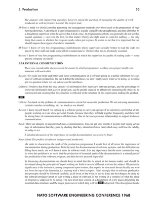 5. Production                                                                                                          53


      The analogy with engineering drawings, however, raised the question of measuring the quality of work
      produced, as well as progress towards the project goal.
McIlroy: I think we should consider patterning our management methods after those used in the preparation of engi-
     neering drawings. A drawing in a large organisation is usually signed by the draughtsman, and then after that by
     a draughting supervisor when he agrees that it looks nice. In programming efforts you generally do not see that
     second signature — nor even the first, for that matter. Clarity and style seem to count for nothing — the only
     thing that counts is whether the program works when put in place. It seems to me that it is important that we
     should impose these types of aesthetic standards.
McClure: I know of very few programming establishments where supervisors actually bother to read the code pro-
    duced by their staff and make some effort to understand it. I believe that this is absolutely essential.
Buxton: I know of very few programming establishments in which the supervisor is capable of reading code — some
     present company excepted!
5.2.4. INTERNAL COMMUNICATION
      There was considerable discussion on the means by which programmers working on a project might com-
      municate with each other.
Buxton: We could use more and better and faster communication in a software group as a partial substitute for a sci-
     ence of software production. We can’t define the interfaces, we don’t really know what we’re doing, so we must
     get in a position where we can talk across the interfaces.
Dijkstra: I believe that both the total density of information flow necessary between groups, and the percentage of
      irrelevant information that a given group gets, can be greatly reduced by effectively structuring the object to be
      constructed and ensuring that this structure is reflected in the structure of the organisation making the product.
 90
Gillette: An attack on the problem of communication is crucial for successful production. We are not using automation
      (remote consoles, textediting, etc.) as much as we should.
Buxton: I know myself that if I’m setting up a software group to carry out a project I’m extremely careful that all the
     people working on it are close personal friends, because then they will talk together frequently, and there will
     be strong lines of communication in all directions. One in fact uses personal relationships to support technical
     communication.
Nash: There are dangers in uncontrolled mass-communication. You can get into trouble if people start taking advan-
     tage of information that they gain by chatting that they should not know (and which may well lose its validity
     in a day or so).
      A detailed discussion of the importance of careful documentation was given by Naur:
Naur: (from The profiles of software designers and producers)
      »In order to characterise the work of the production programmer I would first of all stress the importance of
      documentation during production. Both the need for documentation of software systems, and the difficulties in
      filling these needs, are well known items in software work. It is my experience that the most constructive way
      to solve this problem is to insist that the production of essential parts of the documentation is a natural part of
      the production of the software program, and that the two proceed in parallel.
      In discussing documentation one should keep in mind that this is aimed at the human reader, and should be
      developed along the principles of report writing set forth in several different texts on the subject. Of particular
      significance is the insistence, among competent report writers, that reports be structured hierarchically and writ-
      ten from the top of the hierarchy, i.e. starting with a brief synopsis. I feel strongly that in software production
      this principle should be followed carefully, at all levels of the work. If this is done, the first thing to be done by
      the software producer about to start writing a piece of software, is the writing of a synopsis of what his piece
      of program is supposed to be doing. The next level may consist of a description of a few pages describing the
      essential data structures and the major processes to which they will be 91 subjected. This description should



                  NATO SOFTWARE ENGINEERING CONFERENCE 1968
 