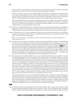 54                                                                                                   5. Production


      include carefully selected examples, to illustrate the functions and their most important variations (these will be
      useful later as test cases). The lowest level of the hierarchy is the program text itself.
      This way of work not only has the advantage that important parts of the documentation are actually produced.
      It also leads to better programs. In fact, when working out the higher level descriptions in written form, the
      software producer inevitably will be forced to think out his data and program structures more carefully than
      otherwise. This regularly leads to programs with clearer structure, higher efficiency, and fewer bugs.
      This way of developing the software and its documentation also allows for mutual review, check, and criticism
      within small groups of software programmers. This should take place frequently while the work is in progress
      and can very well be done within groups of two people who look into another’s work. In my experience this is
      a highly effective way of organizing the software work.«
David: One has to avoid flooding people with so much information that they ignore it all. Selective dissemination of
     information, by means of a system such as Mercury (see W.S. Brown, J.R. Pierce, J.F. Traub: The Future of
     Scientific Journals, Science, December 7967) at Bell Laboratories should be tried in a large software project.
Randell: It is relatively easy to set up a communication system, manual or automatic, which will let me find informa-
     tion that I already realise I need to know. It is more difficult to make sure I also get information which I need,
     but of whose very existence I am ignorant.
      Finally, several people gave interesting case histories of the methods used for internal communication
      within a production team.
Opler: I think I know how to organise reasonably successful communication for projects of between 10 and 50 people.
     I am quite sure I don’t know how to do it with projects of much greater size. The method we used was as fol-
     lows. From the moment the project is created every member of the staff receives a three-ring binder and perhaps
     half-a-dozen pages stating the very first decisions and ground rules for the project, including an 92 index. As
     the project proceeds everybody contributes sheets, which must be countersigned by their management. As the
     project grows so does the notebook. Hopefully the document classification system remains adequate. We had
     at most a one-day delay between origination of a document and distribution to all members of the group. This
     had interesting side-effects. I noticed that one part of the book was not filling in very fast — this led to early
     discovery of a worker who was lagging behind, and who eventually had to be dismissed.
Fraser: The question of what methods should be used for organising information flow between members of a produc-
      tion team depends largely on the size of the team. I was associated with a 30-man project, producing a commer-
      cial compiler (NEBULA) for the I.C.T. ORION Computer. We had three, or rather four, forms of information
     flow. The first was based on the fact that the compiler was written in a high-level language and hence provided,
      in part, its own documentation. The second form of information flow was based on documentation kept in a
      random access device which was regularly accessed by every member of the team. This was a steel filing cabinet
      kept in my office. It contained files consisting of scruffy bits of paper with various notes and messages from
      one member of the team to another. This was probably the most important form of communication we had. Its
      merits were that there was only one set of authoritative information, and that the indexing scheme, albeit crude,
     was sufficient to allow one to find, in most cases, the relevant information when you needed to make a decision.
     I don’t see any advantage in automating such a system for a group of 30 men. A filing cabinet is easy to use, and
      there were not many occasions when there were long queues outside my office.
      The other filing system we had was an automated text-handling system, in which we kept the official project
      documentation. This was not much use for day-to-day communication, but invaluable for program maintenance
      and also program revision in the light of further developments. There was a fourth communications mechanism
      which every project has, and which perhaps doesn’t get encouraged as much as it should be. There are certain
      people in any organization who are remarkably effective at passing gossip. Many of the potential troubles in a
      system can be brought into the open, or even solved, by encouraging a bit of gossip.
 93
Nash: I would like to report on documentation of the F-level PL/1 compiler, where we had a team of about two dozen
     people on the actual development. We did not have any private memos, or notes, although we had a considerable
     amount of verbal communication. What we did establish was a book which described in complete detail every



                NATO SOFTWARE ENGINEERING CONFERENCE 1968
 