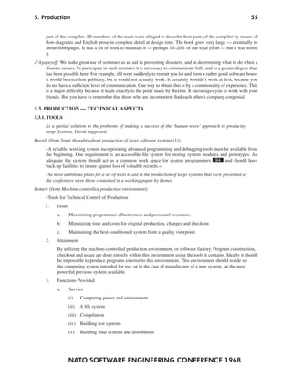 5. Production                                                                                                       55


      part of the compiler. All members of the team were obliged to describe their parts of the compiler by means of
      flow-diagrams and English prose in complete detail at design time. The book grew very large — eventually to
      about 4000 pages. It was a lot of work to maintain it — perhaps 10–20% of our total effort — but it was worth
      it.
d’Agapeyeff: We make great use of seminars as an aid in preventing disasters, and in determining what to do when a
     disaster occurs. To participate in such seminars it is necessary to communicate fully and to a greater degree than
     has been possible here. For example, if I were suddenly to recruit you lot and form a rather good software house
     it would be excellent publicity, but it would not actually work. It certainly wouldn’t work at first, because you
     do not have a sufficient level of communication. One way to obtain this is by a commonality of experience. This
     is a major difficulty because it leads exactly to the point made by Buxton. It encourages you to work with your
     friends. But you have to remember that those who are incompetent find each other’s company congenial.

5.3. PRODUCTION — TECHNICAL ASPECTS
5.3.1. TOOLS
     As a partial solution to the problems of making a success of the ‘human-wave’ approach to producing
     large Systems, David suggested:
David: (from Some thoughts about production of large software systems (1))
     »A reliable, working system incorporating advanced programming and debugging tools must be available from
     the beginning. One requirement is an accessible file system for storing system modules and prototypes. An
     adequate file system should act as a common work space for system programmers 94 and should have
     back-up facilities to insure against loss of valuable records.«
     The most ambitious plans for a set of tools to aid in the production of large systems that were presented at
     the conference were those contained in a working paper by Bemer.
Bemer: (from Machine-controlled production environment)
     »Tools for Technical Control of Production
     1.     Goals
            a.      Maximizing programmer effectiveness and personnel resources.
            b.      Minimizing time and costs for original production, changes and checkout.
            c.      Maintaining the best-conditioned system from a quality viewpoint.
      2.   Attainment
            By utilizing the machine-controlled production environment, or software factory. Program construction,
            checkout and usage are done entirely within this environment using the tools it contains. Ideally it should
            be impossible to produce programs exterior to this environment. This environment should reside on
            the computing system intended for use, or in the case of manufacture of a new system, on the most
            powerful previous system available.
     3.     Functions Provided
            a.      Service
                    (i)    Computing power and environment
                    (ii)   A file system
                    (iii) Compilation
                    (iv) Building test systems
                    (v)    Building final systems and distribution




                  NATO SOFTWARE ENGINEERING CONFERENCE 1968
 