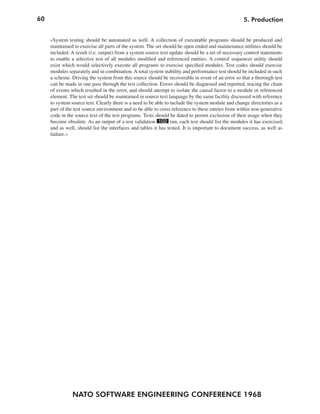 60                                                                                                 5. Production


     »System testing should be automated as well. A collection of executable programs should be produced and
     maintained to exercise all parts of the system. The set should be open ended and maintenance utilities should be
     included. A result (i.e. output) from a system source text update should be a set of necessary control statements
     to enable a selective test of all modules modified and referenced entities. A control sequencer utility should
     exist which would selectively execute all programs to exercise specified modules. Test codes should exercise
     modules separately and in combination. A total system stability and performance test should be included in such
     a scheme. Driving the system from this source should be recoverable in event of an error so that a thorough test
     can be made in one pass through the test collection. Errors should be diagnosed and reported, tracing the chain
     of events which resulted in the error, and should attempt to isolate the causal factor to a module or referenced
     element. The test set should be maintained in source text language by the same facility discussed with reference
     to system source text. Clearly there is a need to be able to include the system module and change directories as a
     part of the test source environment and to be able to cross reference to these entries from within non-generative
     code in the source text of the test programs. Tests should be dated to permit exclusion of their usage when they
     become obsolete. As an output of a test validation 102 run, each test should list the modules it has exercised,
     and as well, should list the interfaces and tables it has tested. It is important to document success, as well as
     failure.«




               NATO SOFTWARE ENGINEERING CONFERENCE 1968
 