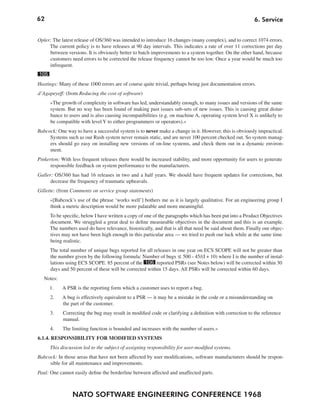 62                                                                                                       6. Service


Opler: The latest release of OS/360 was intended to introduce 16 changes (many complex), and to correct 1074 errors.
     The current policy is to have releases at 90 day intervals. This indicates a rate of over 11 corrections per day
     between versions. It is obviously better to batch improvements to a system together. On the other hand, because
     customers need errors to be corrected the release frequency cannot be too low. Once a year would be much too
     infrequent.
105
Hastings: Many of these 1000 errors are of course quite trivial, perhaps being just documentation errors.
d’Agapeyeff: (from Reducing the cost of software)
      »The growth of complexity in software has led, understandably enough, to many issues and versions of the same
      system. But no way has been found of making past issues sub-sets of new issues. This is causing great distur-
      bance to users and is also causing incompatibilities (e.g. on machine A, operating system level X is unlikely to
      be compatible with level Y to either programmers or operators).«
Babcock: One way to have a successful system is to never make a change in it. However, this is obviously impractical.
     Systems such as our Rush system never remain static, and are never 100 percent checked out. So system manag-
     ers should go easy on installing new versions of on-line systems, and check them out in a dynamic environ-
     ment.
Pinkerton: With less frequent releases there would be increased stability, and more opportunity for users to generate
      responsible feedback on system performance to the manufacturers.
Galler: OS/360 has had 16 releases in two and a half years. We should have frequent updates for corrections, but
      decrease the frequency of traumatic upheavals.
Gillette: (from Comments on service group statements)
      »[Babcock’s use of the phrase ‘works well’] bothers me as it is largely qualitative. For an engineering group I
      think a metric description would be more palatable and more meaningful.
      To be specific, below I have written a copy of one of the paragraphs which has been put into a Product Objectives
      document. We struggled a great deal to define measurable objectives in the document and this is an example.
      The numbers used do have relevance, historically, and that is all that need be said about them. Finally our objec-
      tives may not have been high enough in this particular area — we tried to push our luck while at the same time
      being realistic.
      The total number of unique bugs reported for all releases in one year on ECS SCOPE will not be greater than
      the number given by the following formula: Number of bugs ≤ 500 - 45/(I + 10) where I is the number of instal-
      lations using ECS SCOPE. 85 percent of the 106 reported PSRs (see Notes below) will be corrected within 30
      days and 50 percent of these will be corrected within 15 days. All PSRs will be corrected within 60 days.
   Notes:
      1.    A PSR is the reporting form which a customer uses to report a bug.
      2.    A bug is effectively equivalent to a PSR — it may be a mistake in the code or a misunderstanding on
            the part of the customer.
      3.    Correcting the bug may result in modified code or clarifying a definition with correction to the reference
            manual.
      4.    The limiting function is bounded and increases with the number of users.«
6.1.4. RESPONSIBILITY FOR MODIFIED SYSTEMS
      This discussion led to the subject of assigning responsibility for user-modified systems.
Babcock: In those areas that have not been affected by user modifications, software manufacturers should be respon-
     sible for all maintenance and improvements.
Paul: One cannot easily define the borderline between affected and unaffected parts.



                NATO SOFTWARE ENGINEERING CONFERENCE 1968
 