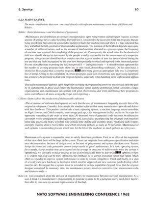 6. Service                                                                                                            65


6.2.3. MAINTENANCE
      The main contributions that were concerned directly with software maintenance were those of Gillette and
      Köhler.
Köhler: (from Maintenance and distribution of programs)
      »Maintenance and distribution are strongly interdependent: upon being written each program requires a certain
      amount of testing, the so-called field test. The field test is considered to be successful when the programs that are
      being tested have been allowed a reasonable number of fault-free machine runs and when it is thus indicated that
      they will effect the full spectrum of their intended applications. The duration of the field test depends upon quite
      a number of different factors, such as the amount of machine time allocated to a given program, the frequency
      of machine runs required, the complexity of the program, etc. Consequently the actual times for the duration of
      field tests should always be determined by the people actually responsible for the maintenance of a respective
      program; also great care should be taken to make sure that a given number of runs has been achieved during the
      test and that any faults recognized by the user have been properly recorded and reported to the interested parties.
      No one should hesitate to prolong the field test period if — during its course — it should become apparent that
      the number of existing program faults shows no, or only small, diminishing tendencies. On the other hand, it
      should not be expected that a complex program, 111 after being given an appropriate field test, is completely
      free of errors. Owing to the complexity of certain programs, each user of electronic data processing equipment
      has at times to be prepared to deal with program failures, especially when handling more sophisticated applica-
      tions.
      Thus each maintenance depends upon the proper recording of programming errors by the user and upon the qual-
      ity of such records. In those cases where the maintenance-center and the distribution-center constitute a single
      organisational unit, maintenance can operate with great effectiveness and, when distributing their programs to
      users, can influence all users as regards proper error reporting.«
Gillette: (from Aids in the production of maintainable software)
      »The economics of software development are such that the cost of maintenance frequently exceeds that of the
      original development. Consider, for example, the standard software that many manufacturers provide and deliver
      with their hardware. This product can include a basic operating system, a machine language macro assembler,
      an Algol, Fortran, and Cobol compiler, a sort/merge package, a file management facility, and so on. In scope this
      represents something in the order of more than 250 thousand lines of generated code that must be released to
      customers whose configurations and requirements vary a good deal, encompassing the spectrum from batch ori-
      ented data processing shops, to hybrid time-critical, time sharing and scientific shops. Producing such systems
      currently requires about a two to three year effort involving perhaps as many as 50 personnel. Maintenance of
      such systems is an unending process which lasts for the life of the machine; as much perhaps as eight years.
     …
      Maintenance of a system is required in order to satisfy three basic problems. First, in an effort of the magnitude
      of that described there will be bugs in the system. These can originate from ambiguous specification and refer-
      ence documentation, because of design error, or because of programmer and system checkout error. Second,
      design decisions and code generation cannot always result in ‘good’ performance. In a basic operating system,
      for example, a code module may get executed on the average of once per 10 milliseconds while the system is
      operational; it is desirable to make the code as fast as possible. In the hurry to deliver an 112 operable system
      it is seldom that code can be truly optimized; the emphasis is on correct execution rather than speed. Much
      effort is expended to improve system performance in order to remain competitive. Third, and finally, in a span
      of several years, new hardware is developed which must be supported and new customer needs develop which
      must be met. To support this a system must be extended to include capabilities beyond those that the original
      designer conceived. In summary, then, the maintenance process involves corrective code, improvement code,
      and extensive code. «
Babcock: I am concerned about the division of responsibility for maintenance between user and manufacturer. As a
     user, I think it a manufacturer’s responsibility to generate systems to fit a particular user’s need, but I haven’t
     been able to convince my account representative of that fact.



                  NATO SOFTWARE ENGINEERING CONFERENCE 1968
 