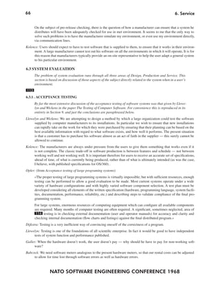 66                                                                                                          6. Service


      On the subject of pre-release checking, there is the question of how a manufacturer can ensure that a system he
      distributes will have been adequately checked for use in met environment. It seems to me that the only way to
      solve such problems is to have the manufacturer simulate my environment, or even use my environment directly,
      via communication lines.
Kolence: Users should expect to have to test software that is supplied to them, to ensure that it works in their environ-
     ment. A large manufacturer cannot test out his software on all the environments in which it will operate, It is for
     this reason that manufacturers typically provide an on-site representative to help the user adapt a general system
     to his particular environment.

6.3 SYSTEM EVALUATION
      The problem of system evaluation runs through all three areas of Design, Production and Service. This
      section is based on discussion of those aspects of the subject directly related to the system when in a user’s
      environment.
113
6.3.1 . ACCEPTANCE TESTING
      By far the most extensive discussion of the acceptance testing of software systems was that given by Llewe-
      lyn and Wickens in the paper The Testing of Computer Software. For convenience this is reproduced in its
      entirety in Section 9, and just the conclusions are paraphrased below.
Llewelyn and Wickens: We are attempting to design a method by which a large organization could test the software
     supplied by computer manufacturers to its installations. In particular we wish to ensure that new installations
     can rapidly take on the work for which they were purchased by ensuring that their planning can be based on the
     best available information with regard to what software exists, and how well it performs. The present situation
     is that a customer has to purchase his software almost as an act of faith in the supplier — this surely cannot be
     allowed to continue.
Kolence: The manufacturers are always under pressure from the users to give them something that works even if it
     is not complete. The classic trade-off in software production is between features and schedule — not between
     working well and not working well. It is important therefore for users to receive an accurate set of specifications,
     ahead of time, of what is currently being produced, rather than of what is ultimately intended (as was the case,
     I believe, with published specifications for OS/360) .
Opler: (from Acceptance testing of large programing systems)
      »The proper testing of large programming systems is virtually impossible; but with sufficient resources, enough
      testing can be performed to allow a good evaluation to be made. Most current systems operate under a wide
      variety of hardware configurations and with highly varied software component selection. A test plan must be
      developed considering all elements of the written specification (hardware, programming language, system facili-
      ties, documentation, performance, reliability, etc.) and describing steps to validate compliance of the final pro-
      gramming system.
      For large systems, enormous resources of computing equipment which can configure all available components
      are required. Many months of computer testing are often required. A significant, sometimes neglected, area of
       114 testing is in checking external documentation (user and operator manuals) for accuracy and clarity and
      checking internal documentation (flow charts and listings) against the final distributed program.«
Dijkstra: Testing is a very inefficient way of convincing oneself of the correctness of a program.
Llewelyn: Testing is one of the foundations of all scientific enterprise. In fact it would be good to have independent
     tests of system function and performance published.
Galler: When the hardware doesn’t work, the user doesn’t pay — why should he have to pay for non-working soft-
     ware?
Babcock: We need software meters analogous to the present hardware meters, so that our rental costs can be adjusted
     to allow for time lost through software errors as well as hardware errors.



                 NATO SOFTWARE ENGINEERING CONFERENCE 1968
 