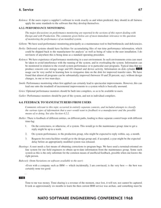 6. Service                                                                                                             67


Kolence: If the users expect a supplier’s software to work exactly as and when predicted, they should in all fairness
     apply the same standards to the software that they develop themselves.
6.3.2. PERFORMANCE MONITORING
      The major discussions on performance monitoring are reported in the sections of this report dealing with
      Design and with Production. The comments given below are of most immediate relevance to the question
      of monitoring the performance of an installed system.
Gillette: We have used performance monitoring principally as a maintenance tool to find bottlenecks and deficiencies.
Perlis: Delivered systems should have facilities for accumulating files of run time performance information, which
       could be shipped back to the manufacturer for analysis’ as well as being of value to the user installation. I do
      not know of anywhere this is being done as a standard operating procedure.
Kolence: We have experience of performance monitoring in a user environment. In such environments extra care must
     be taken to avoid interference with the running of the system, and in overloading the system. Information can
     be monitored in relation to the overall system performance or to particular user programs. Typical data that we
     produce concern core storage usage and I/O channel and device activity. Information on disk cylinder 115
     usage can be very useful in learning how to reorganise data on the disk for improved transfer rates. We have
     found that almost all programs can be substantially improved (between 10 and 20 percent, say), without design
     changes, in one or two man-days.
Smith: Performance monitoring when first applied can certainly lead to spectacular improvements. However, this can
     lead one onto the treadmill of incremental improvements to a system which is basically unsound.
Gries: Optional performance monitors should be built into compilers, so as to be available to users.
Galler: Performance monitors should be part of the system, and not in individual compilers.

6.4. FEEDBACK TO MANUFACTURERS FROM USERS
      Comments relevant to this topic occurred in entirely separate contexts, and included attempts to classify
      the various types of information that a user would want to feedback to a manufacturer and the possible
      means of so doing. See also Section 4.2.2.
Haller: There is feedback of different entities, on different paths, leading to three separate control loops with different
      time-lag:
      1.    On the correctness, or otherwise, of a system. This would go to the maintenance group; time to get a
            reply might be up to a week.
      2.    On system performance, to the production group, who might be expected to reply within, say, a month.
      3.    Requests for extra facilities would go to the design group and, if accepted, a year might be the expected
            delay before an appropriately modified system was released.
Hastings: A user needs a fast means of obtaining corrections to program bugs. We have used a terminal-oriented on-
      line system for our field engineers to obtain up-to-date information from the maintenance group. Some such
      system as this is the only substitute for the common means of unofficial feedback, possible when one knows the
      right person.
Babcock: (from Variations on software available to the user)
      »Even with a company such as IBM — which incidentally, I am convinced, is the very best — the best was
      certainly none too good.
      …
116
      Time to me was money. Time-sharing is a revenue of the moment, once lost, it will not, nor cannot be captured.
      It took us approximately six months to learn the then current IBM service was archaic, and something must be



                  NATO SOFTWARE ENGINEERING CONFERENCE 1968
 