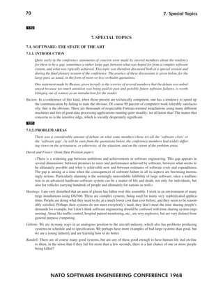 70                                                                                                 7. Special Topics


119

                                               7. SPECIAL TOPICS

7.1. SOFTWARE: THE STATE OF THE ART
7.1.1. INTRODUCTION
      Quite early in the conference statements of concern were made by several members about the tendency
      for there to be a gap, sometimes a rather large gap, between what was hoped for from a complex software
      system, and what was typically achieved. This topic was therefore discussed both at a special session and
      during the final plenary session of the conference. The essence of these discussions is given below, for the
      large part, as usual, in the form of more-or-less verbatim quotations.
      One statement made by Buxton, given in reply to the worries of several members that the debate was unbal-
      anced because too much attention was being paid to past and possible future software failures, is worth
      bringing out of context as an introduction for the reader.
Buxton: In a conference of this kind, when those present are technically competent, one has a tendency to speed up
     the communication by failing to state the obvious. Of course 99 percent of computers work tolerably satisfacto-
     rily; that is the obvious. There are thousands of respectable Fortran-oriented installations using many different
     machines and lots of good data processing applications running quite steadily; we all know that! The matter that
     concerns us is the sensitive edge, which is socially desperately significant.
120
7.1.2. PROBLEM AREAS
      There was a considerable amount of debate on what some members chose to call the ‘software crisis’ or
      the ‘software gap’. As will be seen from the quotations below, the conference members had widely differ-
      ing views on the seriousness, or otherwise, of the situation, and on the extent of the problem areas.
David and Fraser: (from their Position paper)
      »There is a widening gap between ambitions and achievements in software engineering. This gap appears in
      several dimensions: between promises to users and performance achieved by software, between what seems to
      be ultimately possible and what is achievable now and between estimates of software costs and expenditures.
      The gap is arising at a time when the consequences of software failure in all its aspects are becoming increas-
      ingly serious. Particularly alarming is the seemingly unavoidable fallibility of large software, since a malfunc-
      tion in an advanced hardware-software system can be a matter of life and death, not only for individuals, but
      also for vehicles carrying hundreds of people and ultimately for nations as well.«
Hastings: I am very disturbed that an aura of gloom has fallen over this assembly. I work in an environment of many
      large installations using OS/360. These are complex systems, being used for many very sophisticated applica-
      tions. People are doing what they need to do, at a much lower cost than ever before; and they seem to be reason-
      ably satisfied. Perhaps their systems do not meet everybody’s need, they don’t meet the time sharing people’s
      demands for example, but I don’t think software engineering should be confused with time sharing system engi-
      neering. Areas like traffic control, hospital patient monitoring, etc., are very explosive, but are very distinct from
      general purpose computing.
Gillette: We are in many ways in an analogous position to the aircraft industry, which also has problems producing
       systems on schedule and to specification. We perhaps have more examples of bad large systems than good, but
      we are a young industry and are learning how to do better.
Randell: There are of course many good systems, but are any of these good enough to have human life tied on-line
     to them, in the sense that if they fail for more than a few seconds, there is a fair chance of one or more people
     being killed?




                 NATO SOFTWARE ENGINEERING CONFERENCE 1968
 