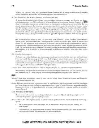 72                                                                                                 7. Special Topics


      ‘software gap’, there are many other contributory factors, from the lack of management talents to the employ-
       ment of unqualified programmers and sheer incompetence in software design.«
McClure: (from Projection versus performance in software production)
      »It seems almost automatic that software is never produced on time, never meets specification, and always
      exceeds its estimated cost. This conference is in fact predicated on this alarming situation. However, on 123
      closer inspection the situation does not appear quite so alarming, nor unexplainable, nor incorrigible. The situ-
      ation is quite analogous to that pertaining in any research and development shop in any line of business whatso-
      ever. The ability to estimate time and cost of production comes only with product maturity and stability, with the
      directly applicable experience of the people involved and with a business-like approach to project control. The
      problem with software stems specifically from the refusal of industry to re-engineer last year’s model, from the
      inability of industry to allow personnel to accumulate applicable experience, and from emotional management.
      …
      One recent situation is worthy of note. The users of the IBM 7090 used a system called the Fortran Monitor
      System (FMS) quite satisfactorily for a number of years. Although its facilities were limited, it generally per-
      formed as it was supposed to. Very recently, the SDS Sigma 7 was delivered to the accompaniment of howls of
      anguish because it initially came equipped with only a basic operating system substantially superior to the old
      EMS. The root problem was that the manufacturer had promised far more and could not deliver on his promises.
      Did this failure lie in the inability of the software people to produce or in the ability of the sales office to over-
      promise?«
Gill: (from his Position paper)
      »Software is as vital as hardware, and in many cases much more complex, but it is much less well understood.
      It is a new branch of engineering, in which research, development and production are not clearly distinguished,
      and its vital role is often overlooked. There have been many notable successes, but recent advances in hardware,
      together with economic pressures to meet urgent demands, have sometimes resulted in this young and immature
      technology of software being stretched beyond its present limit.«
Kolence: (from On the interaction between software design techniques and software management problems)
      »Programming management will continue to deserve its current poor reputation for cost and schedule effective-
      ness until such time as a more complete understanding of the program design process is achieved. «
124
Hastings: Some of the problems are caused by users who like to buy ‘futures’ in software systems, and then ignore
      the problems inherent in this.
Buxton: There are extremely strong economic pressures on manufacturers, both from users and from other manufactur-
     ers. Some of these pressures, which are a major contributory cause of our problems, are quite understandable.
     For example, the rate of increase of air traffic in Europe is such that there is a pressing need for an automated
     system of control.
7.1.4. POSSIBLE SOLUTIONS
      There were several comments on possible partial solutions, and on the difficulty of finding a simple overall
      solution to the problems of producing large systems.
Opler: Either of the following two courses of action would be preferable to the present method of announcing a
     system:
      1.    Do all development without revealing it, and do not announce the product until it is working, and
            working well.
      2.    Announce what you are trying to do at the start of the development, specify which areas are particularly
            uncertain, and promise first delivery for four or five years hence.




                 NATO SOFTWARE ENGINEERING CONFERENCE 1968
 