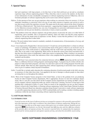 7. Special Topics                                                                                                    75


      had such experience with large projects, or do they have to have their professors go out and as consultants
      experience large software engineering projects? Then, when they come to exercise the students, do they have
      to have laboratories of some considerable consequence in software engineering exercises? Otherwise, who is to
      formulate principles of software engineering that can be used to train software engineers?
Dijkstra: To the question of how one can get experience when working in a university I have two answers: (1) If you
      undertake something at a university it has to be one of your main concerns to organize your activity in such a
      way that you get exactly the experience you need. This again must be the main concern in the choice of projects.
      (2) We have a Dutch proverb: ‘One learns from experience’, suggesting that it happens automatically. Well, this
      is a lie. Otherwise everyone would be very, very wise. Consequently in a university with limited resources, from
      the experience one has got one should try, consciously, to learn as much as possible.
David: The problem of how the software engineers will get their practice in precisely the same as in other fields of
     engineering, and is insoluble. This is recognized in industry, where one makes sure that the young engineers
     coming in will get the proper kind of experience in time. Really it seems that the problem is less serious in
     software engineering than in other fields.
Berghuis: We need students better trained in standards, standards of communication, of documentation, of set-up, and
     of use of software.
Fraser: I was impressed by Douglas Ross’s Session [section 5.3.2] and I am convinced that there is a future in software
      science or technology. Nevertheless, I am convinced that much of the game in which we are involved is one of
      making the best of the world around us, understanding what the world wants and matching what science can
      offer. This, to my mind, is truly engineering. What worries me about the courses I have been associated with, is
      that they have been courses in mathematics, rather than courses in engineering. What is lacking is an awareness
      of the requirements of the world. One indication of this is the complaint that the graduates know nothing about
      standards and discipline.
McIlroy: With Fraser I am concerned about the connection between software 129 engineering and the real world.
     There is a difference between writing programs and designing bridges. A program may be written with the sole
     purpose to help write better programs, and many of us here have spent our life writing programs from this pure
     software attitude. More than any other engineering field, software engineering in universities must consciously
     strive to give its students contact beyond its boundaries.
Galler: I would like to include under education the continuing education of professional people in the field, stressing
      an awareness of what others have done. I am appalled at the lack of attempts to educate people in what others
      are doing that we see throughout this industry.
Perlis: Most of the Computer Science programs in the United States, at least at the graduate level, are producing
      faculty for other Computer Science departments. This is appropriate, because we must first staff these depart-
      ments. But it is also the case that almost all the Computer Science departments are turning out PhD’s who do
      not do computer software engineering under any stretch of that term’s meaning. You have to look hard to find
      anything that is dedicated to utility as a goal. Under no stretch of the imagination can one say that Computer
      Science, at least in the United States, is fostering software engineering. In the United States National Academy
      of Sciences Research Board one education committee being formed is precisely to study software engineering
      as a possible engineering education activity. NATO would probably not be making a mistake in holding another
       conference within the near future concerning software engineering education.

7.3. SOFTWARE PRICING
7.3.1 INTRODUCTION
      A special session on the issue of software pricing was arranged in response to the generally expressed feel-
      ing of the importance of this topic in relation to the whole future of software engineering. During the ses-
      sion it became clear that one of the major causes of divergent views on whether software should be priced
      separately 130 from hardware was the fact that people had differing aims and also differing estimates
      of the possible effects of separate pricing. The session is reported below by summarising the arguments
      put forward by various people for and against separate pricing, and about the desirability of preventing



                  NATO SOFTWARE ENGINEERING CONFERENCE 1968
 