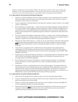 76                                                                                             7. Special Topics


     hardware manufacturers from providing software. The discussion lasted over three hours, ending after
     midnight, yet was well-attended throughout. At the end of the discussion the opinion of those present was
     tested. It was clear that a large majority were personally in favour of separate pricing of software.
7.3.2. ARGUMENTS IN FAVOUR OF SEPARATE PRICING
     1.   Software is of obvious importance and yet is treated as though it were of no financial value. If software
          had a value defined in terms of money, users could express their opinion of the worth of a system by
          deciding to accept or reject it at a given price.
     2.   Systems organisations, which buy hardware, and either buy or produce software in order to sell complete
          systems, would flourish.
     3.   We are presently in a transition stage — when it ends, by far the largest proportion of people influenced
          by or using computers will be application oriented. Application software will become independent, in a
          sound practical way, of the underlying hardware and operating systems, and will be separately priced.
          However, the knowledge built into application programs will have to be protected by some means such
          as patenting.
     4.   From the viewpoint of the hardware manufacturer software is currently a sales aid. Most manufacturers
          are really in the business of selling computer time, not computers, and hence have no primary interest in
          making its computers run faster than the minimum speed required to sell them.
     5.   What the user needs is better software — he does not care too much where it comes from. The increased
          competition ensuing from separate pricing would cause an increase in quality of software produced
           131 by hardware manufacturers as well as increasing the number of sources of software available
          to the user.
     6.   Until software is separately priced it is difficult for the software talents of the smaller hardware
          manufacturers, the software houses and the universities to be effectively utilised. It is these sources
          and not IBM which have produced the majority of good systems and languages, such as BASIC, JOSS,
          SNOBOL, LISP, MTS.
     7.   Separate pricing would benefit hardware manufacturers, and particularly IBM, in controlling the produc-
          tion of software, and enabling cost/performance figures to be calculated, by making normal cost
          accounting practices immediately applicable.
     8.   Even if hardware prices decrease only slightly as a result of separate pricing, this is a small gain to
          the user and anyway is not the main point at issue, which is the improved quality and service that
          would result.
     9.   Manufacturers will have a considerable lead over other software producers in designing software for
          new machines prior to their announcement; but this is unimportant. Most computers have two or three
          different software systems associated with them during their lifetime, and not just the one that the
          manufacturer devised before announcing the hardware. Furthermore, the lead time is not always used —
          IBM had barely started to plan OS/360 at the time System 360 was announced.
7.3.3. ARGUMENTS AGAINST SEPARATE PRICING
     1.   There will not be enough decrease in hardware prices to have any noticeable financial effect.
     2.   Users are worried about the service they get from the total system. Separate pricing would widen the
          gap between hardware and software design.
     3.   Purchase of software from multiple vendors will create a tower of Babel. At the time of the IBM 704,
          even two competing assemblers caused much dissension.
     4.   Separate pricing would enable the software produced by manufacturers to find its true price in a free
          economy. It would very 132 likely be priced at a level such that the total system price would be
          significantly increased, despite the decrease in hardware prices.




               NATO SOFTWARE ENGINEERING CONFERENCE 1968
 