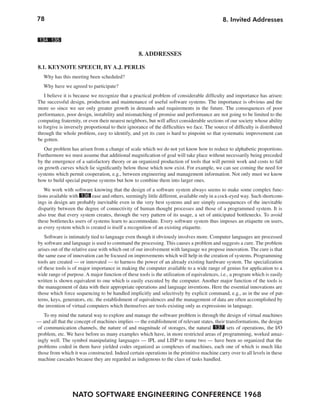 78                                                                                           8. Invited Addresses


 134 135

                                                   8. ADDRESSES

8.1. KEYNOTE SPEECH, BY A.J. PERLIS
   Why has this meeting been scheduled?
   Why have we agreed to participate?
   I believe it is because we recognize that a practical problem of considerable difficulty and importance has arisen:
The successful design, production and maintenance of useful software systems. The importance is obvious and the
more so since we see only greater growth in demands and requirements in the future. The consequences of poor
performance, poor design, instability and mismatching of promise and performance are not going to be limited to the
computing fraternity, or even their nearest neighbors, but will affect considerable sections of our society whose ability
to forgive is inversely proportional to their ignorance of the difficulties we face. The source of difficulty is distributed
through the whole problem, easy to identify, and yet its cure is hard to pinpoint so that systematic improvement can
be gotten.
   Our problem has arisen from a change of scale which we do not yet know how to reduce to alphabetic proportions.
Furthermore we must assume that additional magnification of goal will take place without necessarily being preceded
by the emergence of a satisfactory theory or an organized production of tools that will permit work and costs to fall
on growth curves which lie significantly below those which now exist. For example, we can see coming the need for
systems which permit cooperation, e.g., between engineering and management information. Not only must we know
how to build special purpose systems but how to combine them into larger ones.
   We work with software knowing that the design of a software system always seems to make some complex func-
tions available with 136 ease and others, seemingly little different, available only in a cock-eyed way. Such shortcom-
ings in design are probably inevitable even in the very best systems and are simply consequences of the inevitable
disparity between the degree of connectivity of human thought processes and those of a programmed system. It is
also true that every system creates, through the very pattern of its usage, a set of anticipated bottlenecks. To avoid
these bottlenecks users of systems learn to accommodate. Every software system thus imposes an etiquette on users,
as every system which is created is itself a recognition of an existing etiquette.
   Software is intimately tied to language even though it obviously involves more. Computer languages are processed
by software and language is used to command the processing. This causes a problem and suggests a cure. The problem
arises out of the relative ease with which out of our involvement with language we propose innovation. The cure is that
the same ease of innovation can be focused on improvements which will help in the creation of systems. Programming
tools are created — or innovated — to harness the power of an already existing hardware system. The specialization
of these tools is of major importance in making the computer available to a wide range of genius for application to a
wide range of purpose. A major function of these tools is the utilization of equivalences, i.e., a program which is easily
written is shown equivalent to one which is easily executed by the computer. Another major function of the tools is
the management of data with their appropriate operations and language inventions. Here the essential innovations are
those which force sequencing to be handled implicitly and selectively by explicit command, e.g., as in the use of pat-
terns, keys, generators, etc. the establishment of equivalences and the management of data are often accomplished by
the invention of virtual computers which themselves are tools existing only as expressions in language.
   To my mind the natural way to explore and manage the software problem is through the design of virtual machines
— and all that the concept of machines implies — the establishment of relevant states, their transformations, the design
of communication channels, the nature of and magnitude of storages, the natural 137 sets of operations, the I/O
problem, etc. We have before us many examples which have, in more restricted areas of programming, worked amaz-
ingly well. The symbol manipulating languages — IPL and LISP to name two — have been so organized that the
problems coded in them have yielded codes organized as complexes of machines, each one of which is much like
those from which it was constructed. Indeed certain operations in the primitive machine carry over to all levels in these
machine cascades because they are regarded as indigenous to the class of tasks handled.




                 NATO SOFTWARE ENGINEERING CONFERENCE 1968
 