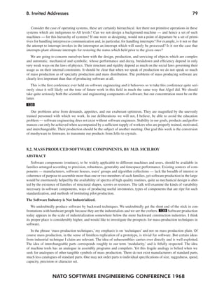 8. Invited Addresses                                                                                                 79


   Consider the case of operating systems, these are certainly hierarchical. Are there not primitive operations in these
systems which are indigenous to All levels? Can we not design a background machine — and hence a set of such
machines — for this hierarchy of systems? If one were so designing, would not a point of departure be a set of primi-
tives for handling interprocess communication and, in particular, for handling interrupts? For example, is it not so that
the attempt to interrupt invokes in the interruptor an interrupt which will surely be processed? Is it not the case that
interrupts plant ultimate interrupts for restoring the status which held prior to the given ones?
   We are going to concern ourselves here with the design, production, and servicing of objects which are complex
and automatic, mechanical and symbolic, whose performance and decay, breakdown and efficiency depend in only
very weak ways on the laws of physics. Their structure and rigidity depend as much on the social laws governing their
usage as on their internal constraints. It should be clear that when we speak of production we do not speak so much
of mass production as of specialty production and mass distribution. The problems of mass producing software are
clearly less important than that of producing software at all.
    This is the first conference ever held on software engineering and it behooves us to take this conference quite seri-
ously since it will likely set the tone of future work in this field in much the same way that Algol did. We should
take quite seriously both the scientific and engineering components of software, but our concentration must be on the
latter.
138
   Our problems arise from demands, appetites, and our exuberant optimism. They are magnified by the unevenly
trained personnel with which we work. In our deliberations we will not, I believe, be able to avoid the education
problem — software engineering does not exist without software engineers. Stability in our goals, products and perfor-
mances can only be achieved when accompanied by a sufficient supply of workers who are properly trained, motivated,
and interchangeable. Their production should be the subject of another meeting. Our goal this week is the conversion
of mushyware to firmware, to transmute our products from Jello to crystals.



8.2. MASS PRODUCED SOFTWARE COMPONENTS, BY M.D. MCILROY
ABSTRACT
   Software components (routines), to be widely applicable to different machines and users, should be available in
families arranged according to precision, robustness, generality and timespace performance. Existing sources of com-
ponents — manufacturers, software houses, users’ groups and algorithm collections — lack the breadth of interest or
coherence of purpose to assemble more than one or two members of such families, yet software production in the large
would be enormously helped by the availability of spectra of high quality routines, quite as mechanical design is abet-
ted by the existence of families of structural shapes, screws or resistors. The talk will examine the kinds of variability
necessary in software components, ways of producing useful inventories, types of components that are ripe for such
standardization, and methods of instituting pilot production.
The Software Industry is Not Industrialized.
    We undoubtedly produce software by backward techniques. We undoubtedly get the short end of the stick in con-
frontations with hardware people because they are the industrialists and we are the crofters. 139 Software production
today appears in the scale of industrialization somewhere below the more backward construction industries. I think
its proper place is considerably higher, and would like to investigate the prospects for mass-production techniques in
software.
   In the phrase ‘mass production techniques,’ my emphasis is on ‘techniques’ and not on mass production plain. Of
course mass production, in the sense of limitless replication of a prototype, is trivial for software. But certain ideas
from industrial technique I claim are relevant. The idea of subassemblies carries over directly and is well exploited.
The idea of interchangeable parts corresponds roughly to our term ‘modularity,’ and is fitfully respected. The idea
of machine tools has an analogue in assembly programs and compilers. Yet this fragile analogy is belied when we
seek for analogues of other tangible symbols of mass production. There do not exist manufacturers of standard parts,
much less catalogues of standard parts. One may not order parts to individual specifications of size, ruggedness, speed,
capacity, precision or character set.



                  NATO SOFTWARE ENGINEERING CONFERENCE 1968
 