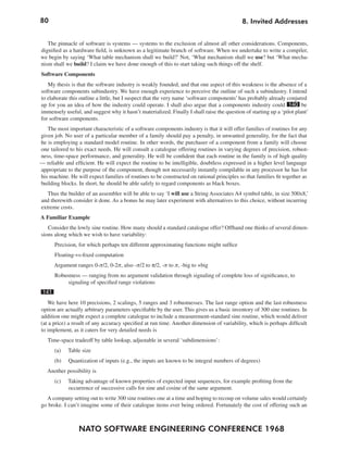 80                                                                                          8. Invited Addresses


   The pinnacle of software is systems — systems to the exclusion of almost all other considerations. Components,
dignified as a hardware field, is unknown as a legitimate branch of software. When we undertake to write a compiler,
we begin by saying ‘What table mechanism shall we build?’ Not, ‘What mechanism shall we use? but ‘What mecha-
nism shall we build? I claim we have done enough of this to start taking such things off the shelf.
Software Components
   My thesis is that the software industry is weakly founded, and that one aspect of this weakness is the absence of a
software components subindustry. We have enough experience to perceive the outline of such a subindustry. I intend
to elaborate this outline a little, but I suspect that the very name ‘software components’ has probably already conjured
up for you an idea of how the industry could operate. I shall also argue that a components industry could 140 be
immensely useful, and suggest why it hasn’t materialized. Finally I shall raise the question of starting up a ‘pilot plant’
for software components.
   The most important characteristic of a software components industry is that it will offer families of routines for any
given job. No user of a particular member of a family should pay a penalty, in unwanted generality, for the fact that
he is employing a standard model routine. In other words, the purchaser of a component from a family will choose
one tailored to his exact needs. He will consult a catalogue offering routines in varying degrees of precision, robust-
ness, time-space performance, and generality. He will be confident that each routine in the family is of high quality
— reliable and efficient. He will expect the routine to be intelligible, doubtless expressed in a higher level language
appropriate to the purpose of the component, though not necessarily instantly compilable in any processor he has for
his machine. He will expect families of routines to be constructed on rational principles so that families fit together as
building blocks. In short, he should be able safely to regard components as black boxes.
   Thus the builder of an assembler will be able to say ‘I will use a String Associates A4 symbol table, in size 500x8,’
and therewith consider it done. As a bonus he may later experiment with alternatives to this choice, without incurring
extreme costs.
A Familiar Example
   Consider the lowly sine routine. How many should a standard catalogue offer? Offhand one thinks of several dimen-
sions along which we wish to have variability:
       Precision, for which perhaps ten different approximating functions might suffice
       Floating-vs-fixed computation
       Argument ranges 0-π/2, 0-2π, also -π/2 to π/2, -π to π, -big to +big
       Robustness — ranging from no argument validation through signaling of complete loss of significance, to
            signaling of specified range violations
 141
   We have here 10 precisions, 2 scalings, 5 ranges and 3 robustnesses. The last range option and the last robustness
option are actually arbitrary parameters specifiable by the user. This gives us a basic inventory of 300 sine routines. In
addition one might expect a complete catalogue to include a measurement-standard sine routine, which would deliver
(at a price) a result of any accuracy specified at run time. Another dimension of variability, which is perhaps difficult
to implement, as it caters for very detailed needs is
   Time-space tradeoff by table lookup, adjustable in several ‘subdimensions’:
       (a)   Table size
       (b)   Quantization of inputs (e.g., the inputs are known to be integral numbers of degrees)
   Another possibility is
       (c)   Taking advantage of known properties of expected input sequences, for example profiting from the
             occurrence of successive calls for sine and cosine of the same argument.
  A company setting out to write 300 sine routines one at a time and hoping to recoup on volume sales would certainly
go broke. I can’t imagine some of their catalogue items ever being ordered. Fortunately the cost of offering such an



                 NATO SOFTWARE ENGINEERING CONFERENCE 1968
 