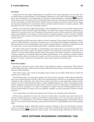 8. Invited Addresses                                                                                                    83


The Market
   Coming from one of the larger sophisticated users of machines, I have ample opportunity to see the tragic waste
of current software writing techniques. At Bell Telephone Laboratories we have about 100 general purpose machines
from a dozen manufacturers. Even though many are dedicated to special applications, a tremendous 146 amount of
similar software must be written for each. All need input-output conversion, sometimes only single alphabetic charac-
ters and octal numbers, some full-blown Fortran style I/O. All need assemblers and could use microprocessors, though
not necessarily compiling on the same hardware. Many need basic numerical routines or sequence generators. Most
want speed at all costs, a few want considerable robustness.
   Needless to say much of this support programming is done suboptimally and at a severe scientific penalty of divert-
ing the machine’s owners from their central investigations. To construct these systems of high-class componentry we
would have to surround each of some 50 machines with a permanent coterie of software specialists. Were it possible
quickly and confidently to avail ourselves of the best there is in support algorithms, a team of software consultants
would be able to guide scientists towards rapid and improved solutions to the more mundane support problems of their
personal systems.
    In describing the way Bell Laboratories might use software components, I have intended to described the market in
microcosm. Bell Laboratories is not typical of computer users. As a research and development establishment, it must
perforce spend more of its time sharpening its tools, and less using them than does a production computing shop. But
it is exactly such a systems-oriented market toward which a components industry would be directed.
   The market would consist of specialists in system building, who would be able to use tried parts for all the more
commonplace parts of their systems. The biggest customers of all would be the manufacturers. (Were they not it
would be a sure sign that the offered products weren’t good enough.) The ultimate consumer of systems based on
components ought to see considerably improved reliability and performance, as it would become possible to expend
proportionally more effort on critical parts of systems, and also to avoid the now prevalent failings of the more mun-
dane parts of systems, which have been specified by experts, and have then been written by hacks.
147
Present Day Suppliers
  You may ask, well don’t we have exactly what I’ve been calling for already in several places? What about the
CACM collected algorithms? What about users groups? What about software houses? And what about manufacturers’
enormous software packages?
   None of these sources caters exactly for the purpose I have in mind, nor do I think it likely that any of them will
actually evolve to fill the need.
   The CACM algorithms, in a limited field, perhaps come closer to being a generally available off-the-shelf product
than do the commercial products, but they suffer some strong deficiencies. First they are an ingathering of personal
contributions, often stylistically varied. They fit into no plan, for the editor can only publish that which the authors
volunteer. Second, by being effectively bound to a single compilable language, they achieve refereeability but must
perforce completely avoid algorithms for which Algol is unsuited or else use circumlocutions so abominable that the
product can only be regarded as a toy. Third, as an adjunct of a learned society, the CACM algorithms section can
not deal in large numbers of variants of the same algorithm; variability can only be provided by expensive run time
parameters.
   User’s groups I think can be dismissed summarily and I will spare you a harangue on their deficiencies.
   Software houses generally do not have the resources to develop their own product lines; their work must be
financed, and large financing can usually only be obtained for large products. So we see the software houses purvey-
ing systems, or very big programs, such as Fortran compilers, linear programming packages or flowcharters. I do not
expect to see any software house advertising a family of Bessel functions or symbol tabling routines in the predictable
future.
   The manufacturers produce unbelievable amounts of software. Generally, as this is the stuff that gets used most
heavily it is all pretty reliable, a good conservative grey, that doesn’t include the best routine for anything, but that is
better than the average 148 programmer is likely to make. As we heard yesterday manufacturers tend to be rather



                  NATO SOFTWARE ENGINEERING CONFERENCE 1968
 
