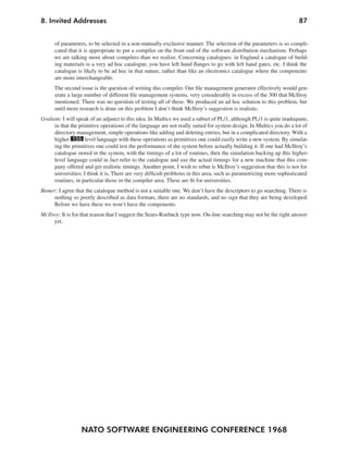 8. Invited Addresses                                                                                                 87


      of parameters, to be selected in a non-mutually-exclusive manner. The selection of the parameters is so compli-
      cated that it is appropriate to put a compiler on the front end of the software distribution mechanism. Perhaps
      we are talking more about compilers than we realize. Concerning catalogues: in England a catalogue of build-
      ing materials is a very ad hoc catalogue, you have left hand flanges to go with left hand gates, etc. I think the
      catalogue is likely to be ad hoc in that nature, rather than like an electronics catalogue where the components
      are more interchangeable.
      The second issue is the question of writing this compiler. Our file management generator effectively would gen-
      erate a large number of different file management systems, very considerably in excess of the 300 that McIlroy
      mentioned. There was no question of testing all of these. We produced an ad hoc solution to this problem, but
      until more research is done on this problem I don’t think McIlroy’s suggestion is realistic.
Graham: I will speak of an adjunct to this idea. In Multics we used a subset of PL/1, although PL/1 is quite inadequate,
     in that the primitive operations of the language are not really suited for system design. In Multics you do a lot of
     directory management, simple operations like adding and deleting entries, but in a complicated directory. With a
     higher 155 level language with these operations as primitives one could easily write a new system. By simulat-
     ing the primitives one could test the performance of the system before actually building it. If one had McIlroy’s
     catalogue stored in the system, with the timings of a lot of routines, then the simulation backing up this higher-
     level language could in fact refer to the catalogue and use the actual timings for a new machine that this com-
     pany offered and get realistic timings. Another point, I wish to rebut is McIlroy’s suggestion that this is not for
     universities; I think it is, There are very difficult problems in this area, such as parametrizing more sophisticated
     routines, in particular those in the compiler area. These are fit for universities.
Bemer: I agree that the catalogue method is not a suitable one. We don’t have the descriptors to go searching. There is
     nothing so poorly described as data formats, there are no standards, and no sign that they are being developed.
     Before we have these we won’t have the components.
McIlroy: It is for that reason that I suggest the Sears-Roebuck type now. On-line searching may not be the right answer
     yet.




                  NATO SOFTWARE ENGINEERING CONFERENCE 1968
 