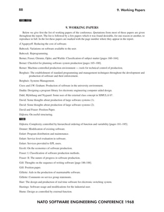 88                                                                                          9. Working Papers


156 157

                                             9. WORKING PAPERS
   Below we give first the list of working papers of the conference. Quotations from most of these papers are given
throughout the report. The list is followed by a few papers which it was found desirable, for one reason or another, to
reproduce in full. In the list these papers are marked with the page number where they appear in the report.
d’Agapeyeff: Reducing the cost of software.
Babcock: Variations on software available to the user.
Babcock: Reprogramming.
Bemer, Fraser, Glennie, Opler, and Wiehle: Classification of subject matter [pages 160–164].
Bemer: Checklist for planning software system production [pages 165–180].
Bemer: Machine-controlled production environment — tools for technical control of production.
Berghuis: The establishment of standard programming and management techniques throughout the development and
        production of software and their enforcement.
Berghuis: Systems Management.
Cress and J.W. Graham: Production of software in the university environment.
Dadda: Designing a program library for electronic engineering computer aided design.
Dahl, Myhrhaug and Nygaard: Some uses of the external class concept in SIMULA 67.
David: Some thoughts about production of large software systems (1).
David: Some thoughts about production of large software systems (2).
David and Fraser: Position Paper.
Dijkstra: On useful structuring.
158
Dijkstra: Complexity controlled by hierarchical ordering of function and variability [pages 181–185].
Donner: Modification of existing software.
Enlart: Program distribution and maintenance.
Enlart: Service level evaluation in software.
Enlart: Services provided to EPL users.
Ercoli: On the economics of software production.
Fraser: I. Classification of software production methods.
Fraser: II. The nature of progress in software production.
Gill: Thoughts on the sequence of writing software [page 186-188].
Gill: Position paper.
Gillette: Aids in the production of maintainable software.
Gillette: Comments on service group statements.
Harr: The design and production of real time software for electronic switching system.
Hastings: Software usage and modifications for the industrial user.
Hume: Design as controlled by external function.



                 NATO SOFTWARE ENGINEERING CONFERENCE 1968
 