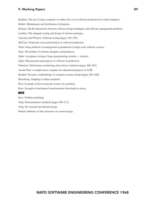9. Working Papers                                                                                     89


Kjeldaas: The use of large computers to reduce the cost of software production for small computers.
Köhler: Maintenance and distribution of programs.
Kolence: On the interactions between software design techniques and software management problems.
Letellier: The adequate testing and design of software packages.
Llewelyn and Wickens: Software testing [pages 189–199].
McClure: Projection versus performance in software production.
Nash: Some problems of management in production of large-scale software systems.
Naur: The profiles of software designers and producers.
Opler: Acceptance testing of large programming systems — abstract.
Opler: Measurement and analysis of software in production.
Pinkerton: Performance monitoring and systems evaluation [pages 200–203].
van der Poel: A simple macro compiler for educational purposes in LISP.
Randell: Towards a methodology of computer systems design [pages 204–208].
Reenskaug: Adapting to object machines.
Ross: Example of discovering the essence of a problem.
Ross: Example of mechanical transformation from beads to arrays.
159
Ross: Problem modeling.
Selig: Documentation standards [pages 209–211].
Selig: On external and internal design.
Wodon: Influence of data structures on system design.




                  NATO SOFTWARE ENGINEERING CONFERENCE 1968
 