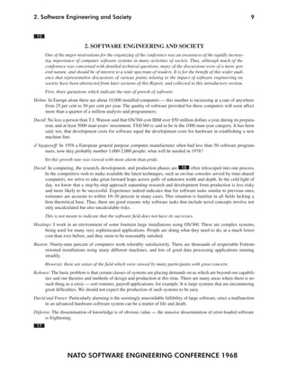 2. Software Engineering and Society                                                                                     9


 15

                            2. SOFTWARE ENGINEERING AND SOCIETY
      One of the major motivations for the organizing of the conference was an awareness of the rapidly increas-
      ing importance of computer software systems in many activities of society. Thus, although much of the
      conference was concerned with detailed technical questions, many of the discussions were of a more gen-
      eral nature, and should be of interest to a wide spectrum of readers. It is for the benefit of this wider audi-
      ence that representative discussions of various points relating to the impact of software engineering on
      society have been abstracted from later sections of this Report, and collected in this introductory section.
      First, three quotations which indicate the rate of growth of software:
Helms: In Europe alone there are about 10,000 installed computers — this number is increasing at a rate of anywhere
     from 25 per cent to 50 per cent per year. The quality of software provided for these computers will soon affect
     more than a quarter of a million analysts and programmers.
David: No less a person than T.J. Watson said that OS/360 cost IBM over $50 million dollars a year during its prepara-
     tion, and at least 5000 man-years’ investment. TSS/360 is said to be in the 1000 man-year category. It has been
     said, too, that development costs for software equal the development costs for hardware in establishing a new
     machine line.
d’Agapeyeff: In 1958 a European general purpose computer manufacturer often had less than 50 software program-
     mers, now they probably number 1,000-2,000 people; what will be needed in 1978?
      Yet this growth rate was viewed with more alarm than pride.
David: In computing, the research, development, and production phases are 16 often telescoped into one process.
     In the competitive rush to make available the latest techniques, such as on-line consoles served by time-shared
     computers, we strive to take great forward leaps across gulfs of unknown width and depth. In the cold light of
     day, we know that a step-by-step approach separating research and development from production is less risky
     and more likely to be successful. Experience indeed indicates that for software tasks similar to previous ones,
     estimates are accurate to within 10–30 percent in many cases. This situation is familiar in all fields lacking a
     firm theoretical base. Thus, there are good reasons why software tasks that include novel concepts involve not
     only uncalculated but also uncalculable risks.
      This is not meant to indicate that the software field does not have its successes.
Hastings: I work in an environment of some fourteen large installations using OS/360. These are complex systems,
      being used for many very sophisticated applications. People are doing what they need to do, at a much lower
      cost than ever before, and they seem to be reasonably satisfied.
Buxton: Ninety-nine percent of computers work tolerably satisfactorily. There are thousands of respectable Fortran-
     oriented installations using many different machines, and lots of good data processing applications running
     steadily.
      However, there are areas of the field which were viewed by many participants with great concern.
Kolence: The basic problem is that certain classes of systems are placing demands on us which are beyond our capabili-
     ties and our theories and methods of design and production at this time. There are many areas where there is no
     such thing as a crisis — sort routines, payroll applications, for example. It is large systems that are encountering
     great difficulties. We should not expect the production of such systems to be easy.
David and Fraser: Particularly alarming is the seemingly unavoidable fallibility of large software, since a malfunction
     in an advanced hardware-software system can be a matter of life and death.
Dijkstra: The dissemination of knowledge is of obvious value — the massive dissemination of error-loaded software
      is frightening.
 17




                  NATO SOFTWARE ENGINEERING CONFERENCE 1968
 