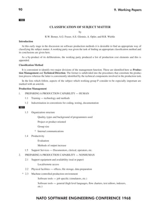 90                                                                                           9. Working Papers


 160

                                CLASSIFICATION OF SUBJECT MATTER
                                                            by
                            R.W. Bemer, A.G. Fraser, A.E. Glennie, A. Opler, and H.R. Wiehle
Introduction
    At this early stage in the discussion on software production methods it is desirable to find an appropriate way of
classifying the subject matter. A working party was given the task of finding an appropriate classification method and
its conclusions are given here.
  As a by-product of its deliberations, the working party produced a list of production cost elements and this is
appended.
Classification Method
   It is convenient to identify two major divisions of the management function. These are identified here as Produc-
tion Management and Technical Direction. The former is subdivided into the procedures that constitute the produc-
tion process whereas the latter is conveniently identified by the technical components involved in the production task.
  In the lists which follow, aspects of the subject which working group P consider to be especially important are
marked with an asterisk.
Production Management
1.     PREPARING A PRODUCTION CAPABILITY — HUMAN
       1.1   Training — technology and methods
       1.2   Indoctrination in conventions for coding, testing, documentation
 161
       1.3   Organization structure
                   Quality, types and background of programmers used
                   Project or product oriented
                   Group size
                * Internal communications
       1.4   Productivity
                   Evaluation
                   Methods of output increase
       1.5   Support Services — Documentors, clerical, operators, etc.
2.     PREPARING A PRODUCTION CAPABILITY — NONHUMAN
       2.1   Support equipment and availability (real or paper)
                   Local/remote access
       2.2   Physical facilities — offices, file storage, data preparation
     * 2.3   Machine-controlled production environment
                   Software tools — job specific (simulators, etc.)
                   Software tools — general (high level languages, flow charters, text editors, indexers,
                   etc.)



                 NATO SOFTWARE ENGINEERING CONFERENCE 1968
 