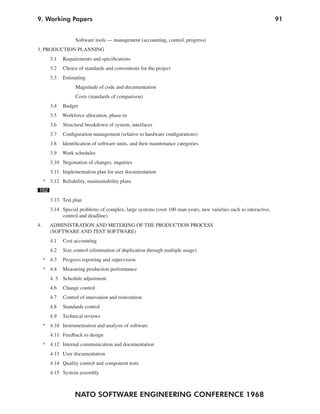 9. Working Papers                                                                                                 91


                    Software tools — management (accounting, control, progress)
3. PRODUCTION PLANNING
        3.1   Requirements and specifications
        3.2   Choice of standards and conventions for the project
        3.3   Estimating
                    Magnitude of code and documentation
                    Costs (standards of comparison)
        3.4   Budget
        3.5   Workforce allocation, phase-in
        3.6   Structural breakdown of system, interfaces
        3.7   Configuration management (relative to hardware configurations)
        3.8   Identification of software units, and their maintenance categories
        3.9   Work schedules
        3.10 Negotiation of changes, inquiries
        3.11 Implementation plan for user documentation
     * 3.12 Reliability, maintainability plans
162
        3.13 Test plan
        3.14 Special problems of complex, large systems (over 100 man-years, new varieties such as interactive,
             control and deadline)
4.      ADMINISTRATION AND METERING OF THE PRODUCTION PROCESS
        (SOFTWARE AND TEST SOFTWARE)
        4.1   Cost accounting
        4.2   Size control (elimination of duplication through multiple usage)
     * 4.3    Progress reporting and supervision
     * 4.4    Measuring production performance
        4. 5 Schedule adjustment
        4.6   Change control
        4.7   Control of innovation and reinvention
        4.8   Standards control
        4.9   Technical reviews
     * 4.10 Instrumentation and analysis of software
        4.11 Feedback to design
     * 4.12 Internal communication and documentation
        4.13 User documentation
        4.14 Quality control and component tests
        4.15 System assembly



                   NATO SOFTWARE ENGINEERING CONFERENCE 1968
 