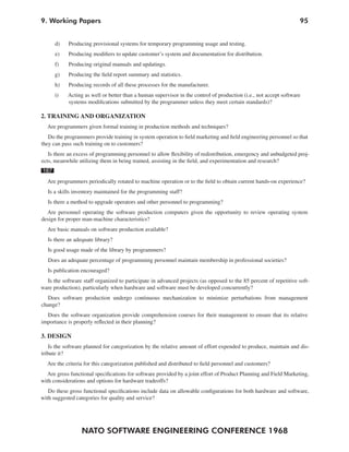 9. Working Papers                                                                                                  95


      d)    Producing provisional systems for temporary programming usage and testing.
      e)    Producing modifiers to update customer’s system and documentation for distribution.
      f)    Producing original manuals and updatings.
      g)    Producing the field report summary and statistics.
      h)    Producing records of all these processes for the manufacturer.
      i)    Acting as well or better than a human supervisor in the control of production (i.e., not accept software
            systems modifications submitted by the programmer unless they meet certain standards)?

2. TRAINING AND ORGANIZATION
  Are programmers given formal training in production methods and techniques?
   Do the programmers provide training in system operation to field marketing and field engineering personnel so that
they can pass such training on to customers?
   Is there an excess of programming personnel to allow flexibility of redistribution, emergency and unbudgeted proj-
ects, meanwhile utilizing them in being trained, assisting in the field, and experimentation and research?
167
  Are programmers periodically rotated to machine operation or to the field to obtain current hands-on experience?
   Is a skills inventory maintained for the programming staff?
   Is there a method to upgrade operators and other personnel to programming?
  Are personnel operating the software production computers given the opportunity to review operating system
design for proper man-machine characteristics?
  Are basic manuals on software production available?
   Is there an adequate library?
   Is good usage made of the library by programmers?
   Does an adequate percentage of programming personnel maintain membership in professional societies?
   Is publication encouraged?
  Is the software staff organized to participate in advanced projects (as opposed to the 85 percent of repetitive soft-
ware production), particularly when hardware and software must be developed concurrently?
  Does software production undergo continuous mechanization to minimize perturbations from management
change?
  Does the software organization provide comprehension courses for their management to ensure that its relative
importance is properly reflected in their planning?

3. DESIGN
    Is the software planned for categorization by the relative amount of effort expended to produce, maintain and dis-
tribute it?
  Are the criteria for this categorization published and distributed to field personnel and customers?
   Are gross functional specifications for software provided by a joint effort of Product Planning and Field Marketing,
with considerations and options for hardware tradeoffs?
   Do these gross functional specifications include data on allowable configurations for both hardware and software,
with suggested categories for quality and service?




                  NATO SOFTWARE ENGINEERING CONFERENCE 1968
 